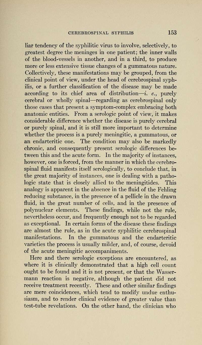 liar tendency of the syphilitic virus to involve, selectively, to greatest degree the meninges in one patient; the inner walls of the blood-vessels in another, and in a third, to produce more or less extensive tissue changes of a gummatous nature. Collectively, these manifestations may be grouped, from the clinical point of view, under the head of cerebrospinal syph- ilis, or a further classification of the disease may be made according to its chief area of distribution—i. e., purely cerebral or wholly spinal—regarding as cerebrospinal only those cases that present a symptom-complex embracing both anatomic entities. From a serologic point of view, it makes considerable difference whether the disease is purely cerebral or purely spinal, and it is still more important to determine whether the process is a purely meningitic, a gummatous, or an endarteritic one. The condition may also be markedly chronic, and consequently present serologic differences be- tween this and the acute form. In the majority of instances, however, one is forced, from the manner in which the cerebro- spinal fluid manifests itself serologically, to conclude that, in the great majority of instances, one is dealing with a patho- logic state that is closely allied to the meningitides. This analogy is apparent in the absence in the fluid of the Fehling reducing substance, in the presence of a pellicle in the drawn fluid, in the great number of cells, and in the presence of polynuclear elements. These findings, while not the rule, nevertheless occur, and frequently enough not to be regarded as exceptional. In certain forms of the disease these findings are almost the rule, as in the acute syphilitic cerebrospinal manifestations. In the gummatous and the endarteritic varieties the process is usually milder, and, of course, devoid of the acute meningitic accompaniments. Here and there serologic exceptions are encountered, as where it is clinically demonstrated that a high cell count ought to be found and it is not present, or that the Wasser- mann reaction is negative, although the patient did not receive treatment recently. These and other similar findings are mere coincidences, which tend to modify undue enthu- siasm, and to render clinical evidence of greater value than test-tube revelations. On the other hand, the clinician who