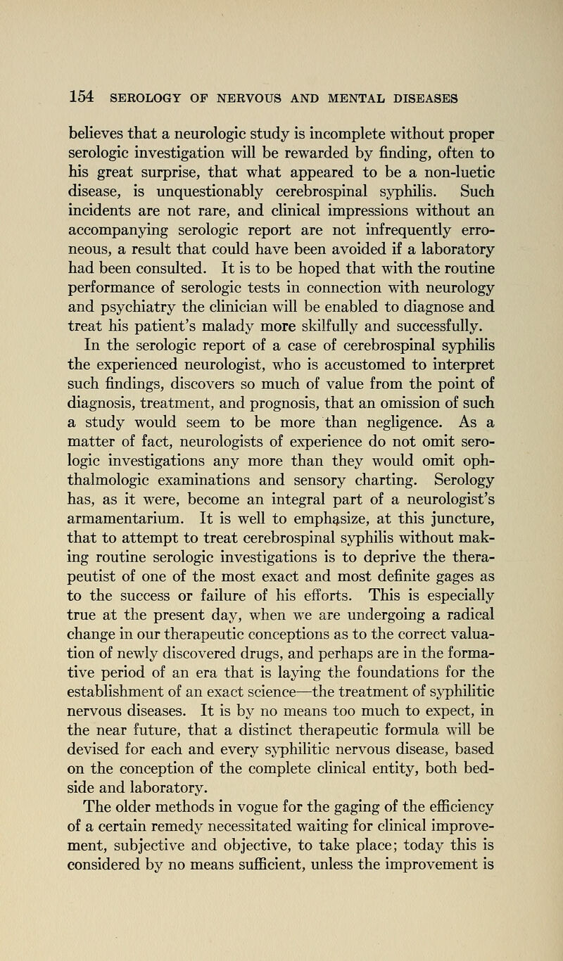 believes that a neurologic study is incomplete without proper serologic investigation will be rewarded by finding, often to his great surprise, that what appeared to be a non-luetic disease, is unquestionably cerebrospinal syphilis. Such incidents are not rare, and clinical impressions without an accompanying serologic report are not infrequently erro- neous, a result that could have been avoided if a laboratory had been consulted. It is to be hoped that with the routine performance of serologic tests in connection with neurology and psychiatry the clinician will be enabled to diagnose and treat his patient's malady more skilfully and successfully. In the serologic report of a case of cerebrospinal syphilis the experienced neurologist, who is accustomed to interpret such findings, discovers so much of value from the point of diagnosis, treatment, and prognosis, that an omission of such a study would seem to be more than negligence. As a matter of fact, neurologists of experience do not omit sero- logic investigations any more than they would omit oph- thalmologic examinations and sensory charting. Serology has, as it were, become an integral part of a neurologist's armamentarium. It is well to emphasize, at this juncture, that to attempt to treat cerebrospinal syphilis without mak- ing routine serologic investigations is to deprive the thera- peutist of one of the most exact and most definite gages as to the success or failure of his efforts. This is especially true at the present day, when we are undergoing a radical change in our therapeutic conceptions as to the correct valua- tion of newly discovered drugs, and perhaps are in the forma- tive period of an era that is laying the foundations for the establishment of an exact science—the treatment of syphilitic nervous diseases. It is by no means too much to expect, in the near future, that a distinct therapeutic formula will be devised for each and every s^'philitic nervous disease, based on the conception of the complete clinical entity, both bed- side and laboratory. The older methods in vogue for the gaging of the eflBciency of a certain remedy necessitated waiting for clinical improve- ment, subjective and objective, to take place; today this is considered by no means sufficient, unless the improvement is
