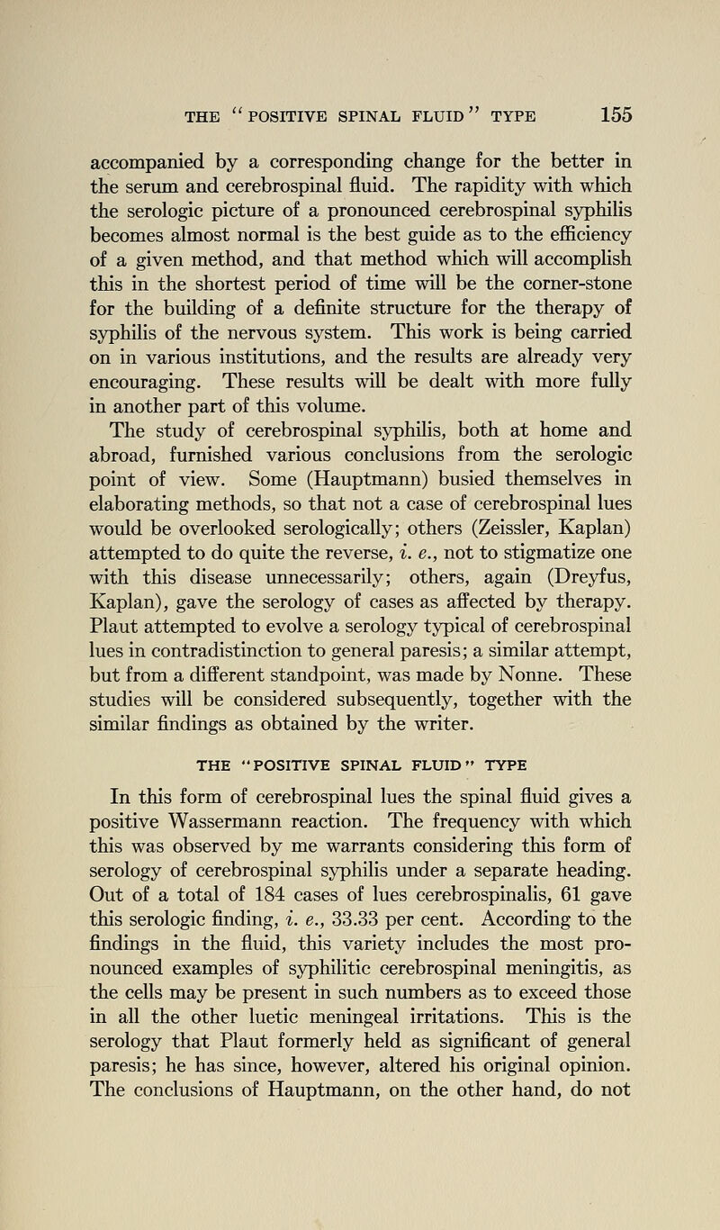 accompanied by a corresponding change for the better in the serum and cerebrospinal fluid. The rapidity with which the serologic picture of a pronounced cerebrospinal syphilis becomes almost normal is the best guide as to the efficiency of a given method, and that method which will accomplish this in the shortest period of time will be the corner-stone for the building of a definite structure for the therapy of syphilis of the nervous system. This work is being carried on in various institutions, and the results are already very encouraging. These results will be dealt with more fully in another part of this volume. The study of cerebrospinal syphilis, both at home and abroad, furnished various conclusions from the serologic point of view. Some (Hauptmann) busied themselves in elaborating methods, so that not a case of cerebrospinal lues would be overlooked serologically; others (Zeissler, Kaplan) attempted to do quite the reverse, i. e., not to stigmatize one with this disease unnecessarily; others, again (Dreyfus, Kaplan), gave the serology of cases as affected by therapy. Plant attempted to evolve a serology typical of cerebrospinal lues in contradistinction to general paresis; a similar attempt, but from a different standpoint, was made by Nonne. These studies will be considered subsequently, together with the similar findings as obtained by the writer. THE POSITIVE SPINAL FLUID TYPE In this form of cerebrospinal lues the spinal fluid gives a positive Wassermann reaction. The frequency with which this was observed by me warrants considering this form of serology of cerebrospinal syphilis under a separate heading. Out of a total of 184 cases of lues cerebrospinalis, 61 gave this serologic finding, i. e., 33.33 per cent. According to the findings in the fluid, this variety includes the most pro- nounced examples of syphilitic cerebrospinal meningitis, as the cells may be present in such numbers as to exceed those in all the other luetic meningeal irritations. This is the serology that Plant formerly held as significant of general paresis; he has since, however, altered his original opinion. The conclusions of Hauptmann, on the other hand, do not