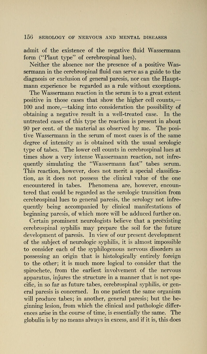 admit of the existence of the negative fluid Wassermann form (Plant type of cerebrospinal lues). Neither the absence nor the presence of a positive Was- sermann in the cerebrospinal fluid can serve as a guide to the diagnosis or exclusion of general paresis, nor can the Haupt- mann experience be regarded as a rule without exceptions. The Wassermann reaction in the serum is to a great extent positive in those cases that show the higher cell counts,— 100 and more,—taking into consideration the possibility of obtaining a negative result in a well-treated case. In the untreated cases of this type the reaction is present in about 90 per cent, of the material as observed by me. The posi- tive Wassermann in the serum of most cases is of the same degree of intensity as is obtained with the usual serologic type of tabes. The lower cell counts in cerebrospinal lues at times show a very intense Wassermann reaction, not infre- quently simulating the Wassermann fast tabes serum. This reaction, however, does not merit a special classifica- tion, as it does not possess the clinical value of the one encountered in tabes. Phenomena are, however, encoun- tered that could be regarded as the serologic transition from cerebrospinal lues to general paresis, the serology not infre- quently being accompanied by clinical manifestations of beginning paresis, of which more will be adduced further on. Certain prominent neurologists believe that a preexisting cerebrospinal syphilis may prepare the soil for the future development of paresis. In view of our present development of the subject of neurologic syphilis, it is almost impossible to consider each of the syphilogenous nervous disorders as possessing an origin that is histologically entirely foreign to the other; it is much more logical to consider that the spirochete, from the earliest involvement of the nervous apparatus, injures the structure in a manner that is not spe- cific, in so far as future tabes, cerebrospinal syphilis, or gen- eral paresis is concerned. In one patient the same organism will produce tabes; in another, general paresis; but the be- ginning lesion, from which the clinical and pathologic differ- ences arise in the course of time, is essentially the same. The globulin is by no means always in excess, and if it is, this does