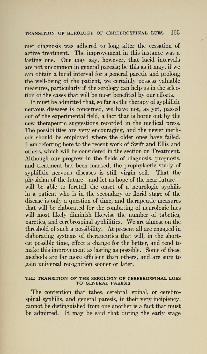 mer diagnosis was adhered to long after the cessation of active treatment. The improvement in this instance was a lasting one. One may say, however, that lucid intervals are not uncommon in general paresis; be this as it may, if we can obtain a lucid interval for a general paretic and prolong the well-being of the patient, we certainly possess valuable measures, particularly if the serology can help us in the selec- tion of the cases that will be most benefited by our efforts. It must be admitted that, so far as the therapy of syphilitic nervous diseases is concerned, we have not, as yet, passed out of the experimental field, a fact that is borne out by the new therapeutic suggestions recorded in the medical press. The possibilities are very encouraging, and the newer meth- ods should be employed where the older ones have failed. I am referring here to the recent work of Swift and Ellis and others, which will be considered in the section on Treatment. Although our progress in the fields of diagnosis, prognosis, and treatment has been marked, the prophylactic study of syphilitic nervous diseases is still virgin soil. That the physician of the future—and let us hope of the near future— will be able to foretell the onset of a neurologic syphilis in a patient who is in the secondary or florid stage of the disease is only a question of time, and therapeutic measures that will be elaborated for the combating of neurologic lues will most likely diminish likewise the number of tabetics, paretics, and cerebrospinal syphilitics. We are almost on the threshold of such a possibility. At present all are engaged in elaborating systems of therapeutics that will, in the short- est possible time, effect a change for the better, and tend to make this improvement as lasting as possible. Some of these methods are far more efiicient than others, and are sure to gain universal recognition sooner or later. THE TRANSITION OF THE SEROLOGY OF CEREBROSPINAL LUES TO GENERAL PARESIS The contention that tabes, cerebral, spinal, or cerebro- spinal syphilis, and general paresis, in their very incipiency, cannot be distinguished from one another is a fact that must be admitted. It may be said that during the early stage