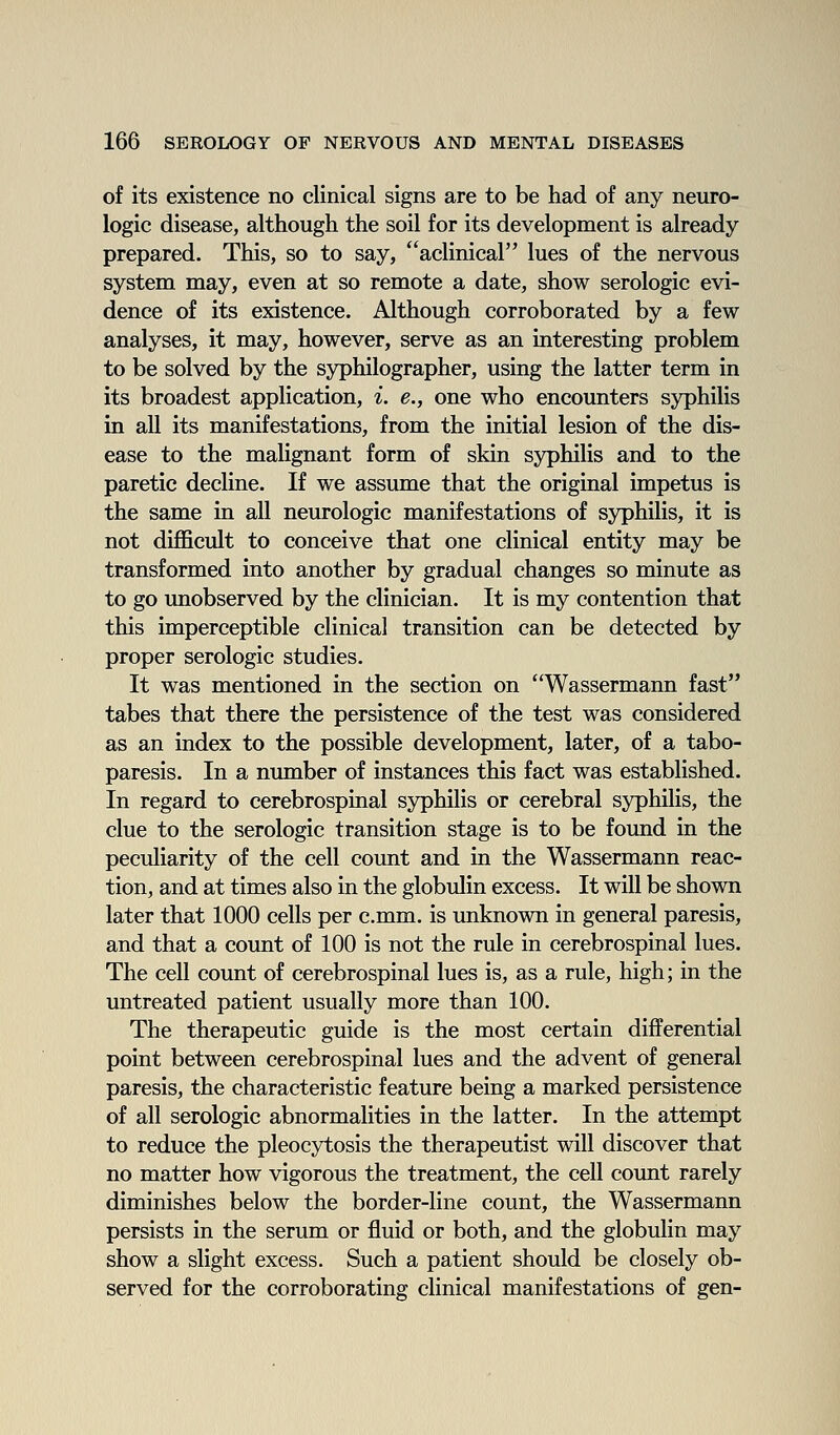 of its existence no clinical signs are to be had of any neuro- logic disease, although the soil for its development is already- prepared. This, so to say, aclinical lues of the nervous system may, even at so remote a date, show serologic evi- dence of its existence. Although corroborated by a few analyses, it may, however, serve as an interesting problem to be solved by the syphilographer, using the latter term in its broadest application, i. e., one who encounters syphilis in all its manifestations, from the initial lesion of the dis- ease to the malignant form of skin syphilis and to the paretic decline. If we assume that the original impetus is the same in all neurologic manifestations of syphilis, it is not difficult to conceive that one clinical entity may be transformed into another by gradual changes so minute as to go unobserved by the clinician. It is my contention that this imperceptible clinical transition can be detected by proper serologic studies. It was mentioned in the section on Wassermann fast tabes that there the persistence of the test was considered as an index to the possible development, later, of a tabo- paresis. In a number of instances this fact was established. In regard to cerebrospinal syphilis or cerebral syphilis, the clue to the serologic transition stage is to be found in the peculiarity of the cell count and in the Wassermann reac- tion, and at times also in the globulin excess. It will be shown later that 1000 cells per c.mm. is unknown in general paresis, and that a count of 100 is not the rule in cerebrospinal lues. The cell count of cerebrospinal lues is, as a rule, high; in the untreated patient usually more than 100. The therapeutic guide is the most certain differential point between cerebrospinal lues and the advent of general paresis, the characteristic feature being a marked persistence of all serologic abnormalities in the latter. In the attempt to reduce the pleocytosis the therapeutist will discover that no matter how vigorous the treatment, the cell count rarely diminishes below the border-line count, the Wassermann persists in the serum or fluid or both, and the globulin may show a slight excess. Such a patient should be closely ob- served for the corroborating clinical manifestations of gen-