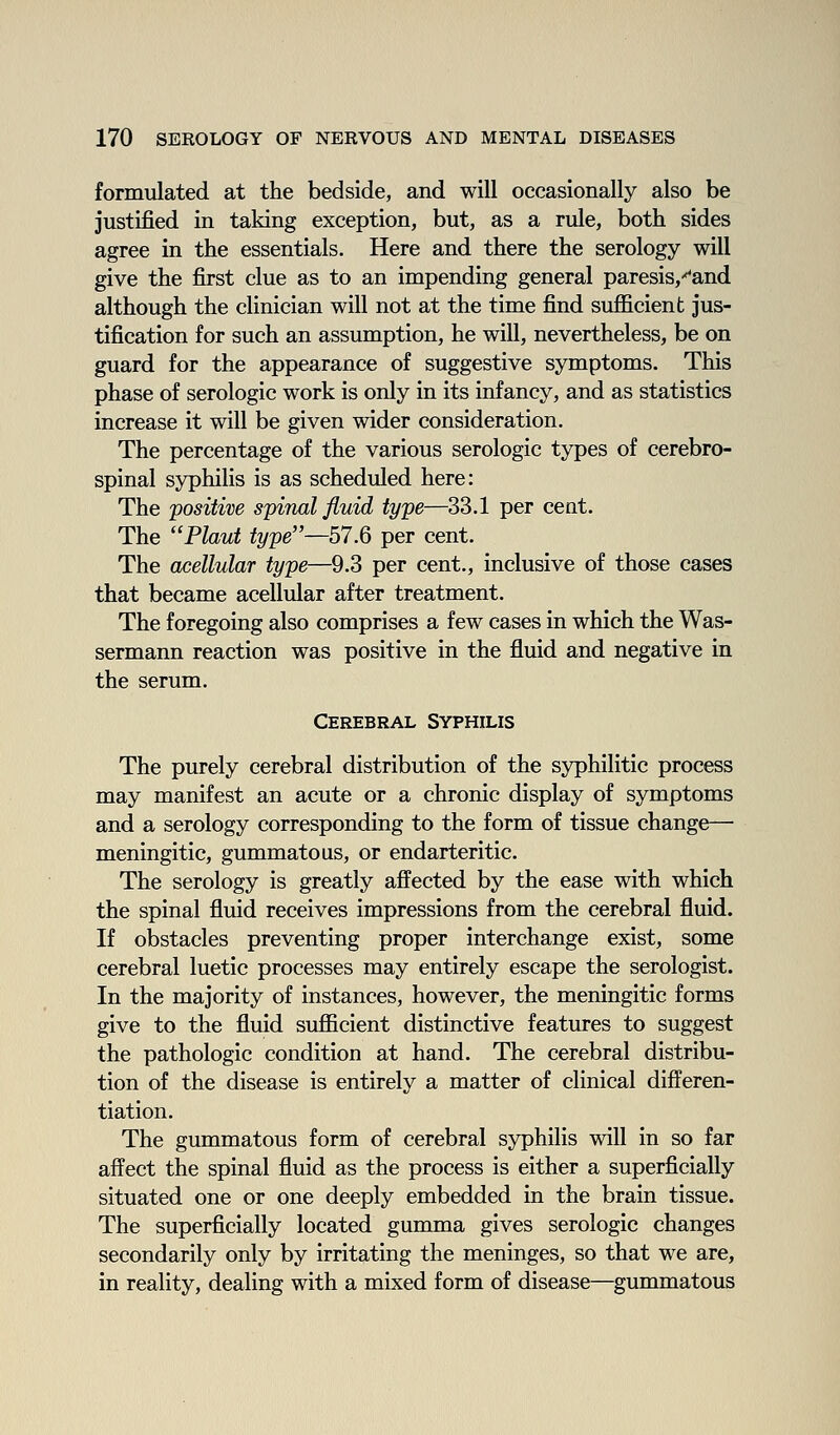 formulated at the bedside, and will occasionally also be justified in taking exception, but, as a rule, both sides agree in the essentials. Here and there the serology will give the first clue as to an impending general paresis,'^and although the clinician will not at the time find sufficient jus- tification for such an assumption, he will, nevertheless, be on guard for the appearance of suggestive symptoms. This phase of serologic work is only in its infancy, and as statistics increase it will be given wider consideration. The percentage of the various serologic types of cerebro- spinal syphilis is as scheduled here: The positive spinal fluid type—33.1 per cent. The Phut type—57.Q per cent. The acellular type—9.3 per cent., inclusive of those cases that became acellular after treatment. The foregoing also comprises a few cases in which the Was- sermann reaction was positive in the fluid and negative in the serum. Cerebral Syphilis The purely cerebral distribution of the syphilitic process may manifest an acute or a chronic display of symptoms and a serology corresponding to the form of tissue change— meningitic, gummatous, or endarteritic. The serology is greatly affected by the ease with which the spinal fluid receives impressions from the cerebral fluid. If obstacles preventing proper interchange exist, some cerebral luetic processes may entirely escape the serologist. In the majority of instances, however, the meningitic forms give to the fluid sufficient distinctive features to suggest the pathologic condition at hand. The cerebral distribu- tion of the disease is entirely a matter of clinical differen- tiation. The gummatous form of cerebral syphilis will in so far affect the spinal fluid as the process is either a superficially situated one or one deeply embedded in the brain tissue. The superficially located gumma gives serologic changes secondarily only by irritating the meninges, so that we are, in reality, dealing with a mixed form of disease—gummatous