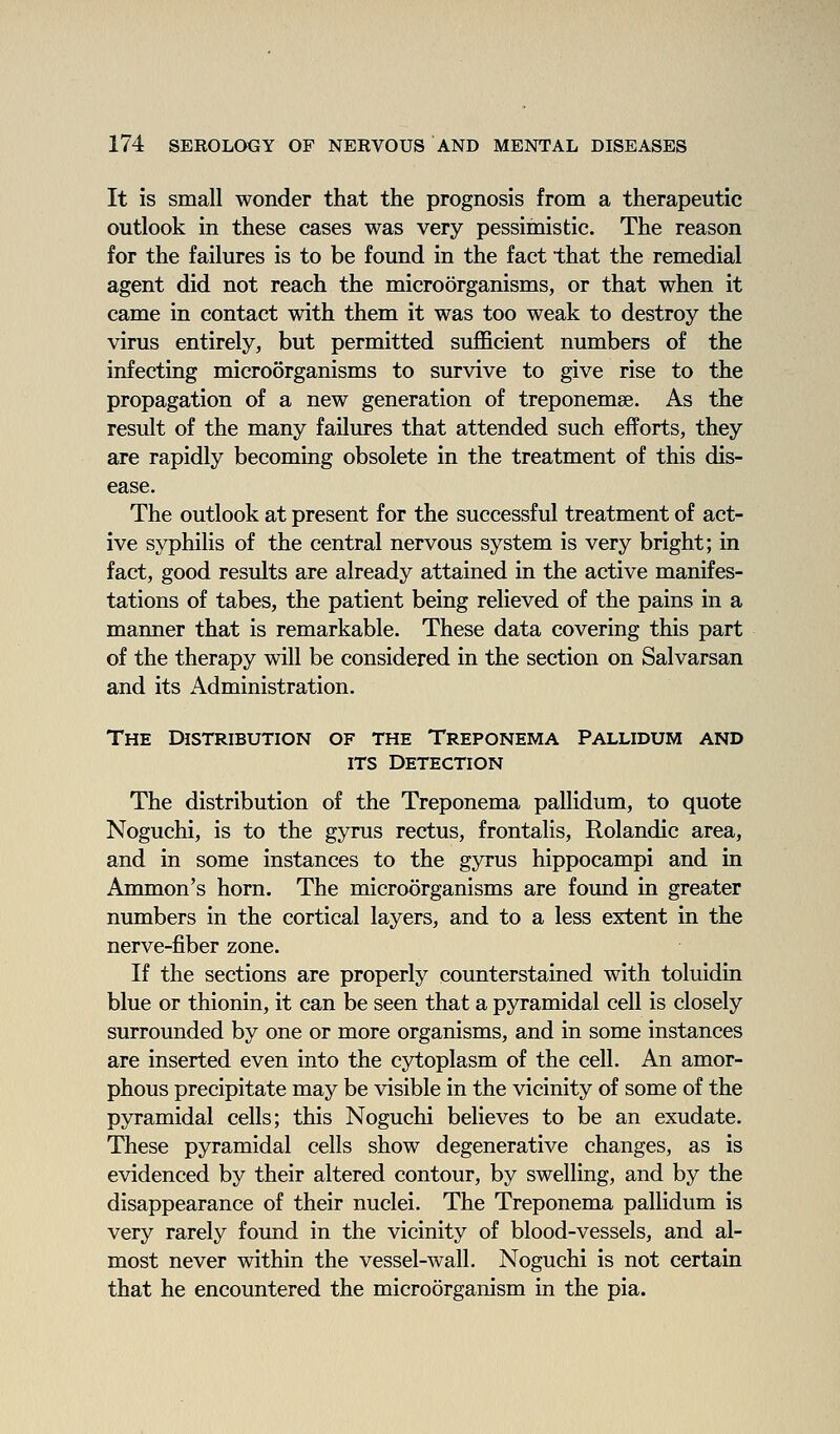 It is small wonder that the prognosis from a therapeutic outlook in these cases was very pessimistic. The reason for the failures is to be found in the fact that the remedial agent did not reach the microorganisms, or that when it came in contact with them it was too weak to destroy the virus entirely, but permitted sufl&cient numbers of the infecting microorganisms to survive to give rise to the propagation of a new generation of treponemse. As the result of the many failures that attended such efforts, they are rapidly becoming obsolete in the treatment of this dis- ease. The outlook at present for the successful treatment of act- ive syphilis of the central nervous system is very bright; in fact, good results are already attained in the active manifes- tations of tabes, the patient being relieved of the pains in a manner that is remarkable. These data covering this part of the therapy will be considered in the section on Salvarsan and its Administration. The Distribution of the Treponema Pallidum and ITS Detection The distribution of the Treponema pallidum, to quote Noguchi, is to the gyrus rectus, frontalis, Rolandic area, and in some instances to the gyrus hippocampi and in Ammon's horn. The microorganisms are found in greater numbers in the cortical layers, and to a less extent in the nerve-fiber zone. If the sections are properly counterstained with toluidin blue or thionin, it can be seen that a pyramidal cell is closely surrounded by one or more organisms, and in some instances are inserted even into the cytoplasm of the cell. An amor- phous precipitate may be visible in the vicinity of some of the pyramidal cells; this Noguchi believes to be an exudate. These pyramidal cells show degenerative changes, as is evidenced by their altered contour, by swelling, and by the disappearance of their nuclei. The Treponema pallidum is very rarely found in the vicinity of blood-vessels, and al- most never within the vessel-wall. Noguchi is not certain that he encountered the microorganism in the pia.