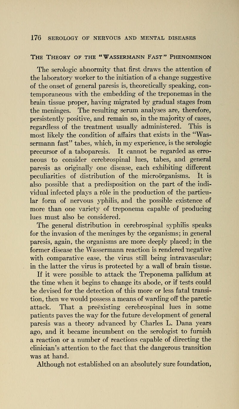 The Theory of the Wassermann Fast Phenomenon The serologic abnormity that first draws the attention of the laboratory worker to the initiation of a change suggestive of the onset of general paresis is, theoretically speaking, con- temporaneous with the embedding of the treponemas in the brain tissue proper, having migrated by gradual stages from the meninges. The resulting serum analyses are, therefore, persistently positive, and remain so, in the majority of cases, regardless of the treatment usually administered. This is most likely the condition of affairs that exists in the Was- sermann fast tabes, which, in my experience, is the serologic precursor of a taboparesis. It cannot be regarded as erro- neous to consider cerebrospinal lues, tabes, and general paresis as originally one disease, each exhibiting different peculiarities of distribution of the microorganisms. It is also possible that a predisposition on the part of the indi- vidual infected plays a role in the production of the particu- lar form of nervous yphilis, and the possible existence of more than one variety of treponema capable of producing lues must also be considered. The general distribution in cerebrospinal syphilis speaks for the invasion of the meninges by the organisms; in general paresis, again, the organisms are more deeply placed; in the former disease the Wassermann reaction is rendered negative with comparative ease, the virus still being intravascular; in the latter the virus is protected by a wall of brain tissue. If it were possible to attack the Treponema pallidum at the time when it begins to change its abode, or if tests could be devised for the detection of this more or less fatal transi- tion, then we would possess a means of warding off the paretic attack. That a preexisting cerebrospinal lues in some patients paves the way for the future development of general paresis was a theory advanced by Charles L. Dana years ago, and it became incumbent on the serologist to furnish a reaction or a number of reactions capable of directing the clinician's attention to the fact that the dangerous transition was at hand. Although not established on an absolutely sure foundation.