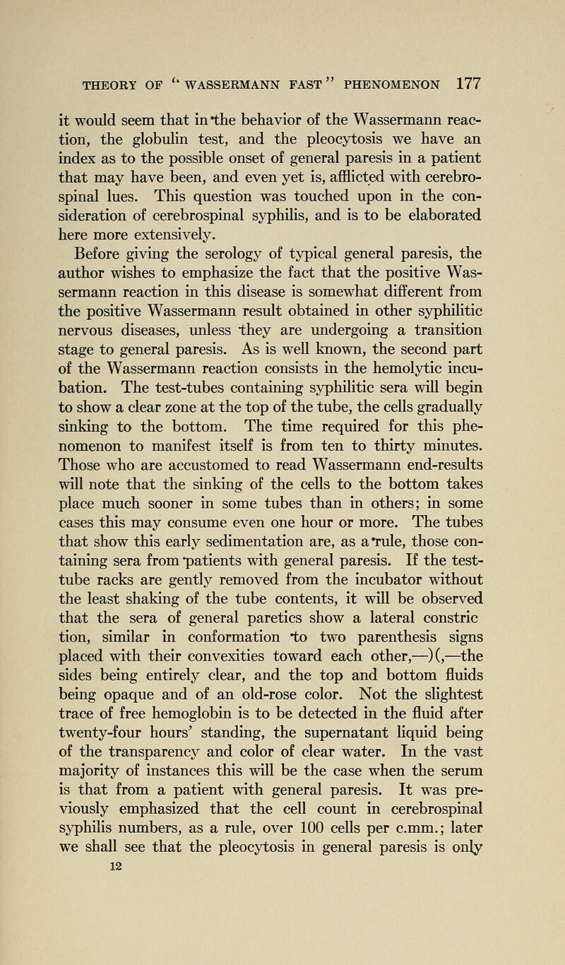 it would seem that in *the behavior of the Wassermann reac- tion, the globuHn test, and the pleocytosis we have an index as to the possible onset of general paresis in a patient that may have been, and even yet is, afflicted with cerebro- spinal lues. This question was touched upon in the con- sideration of cerebrospinal syphilis, and is to be elaborated here more extensively. Before giving the serology of typical general paresis, the author wishes to emphasize the fact that the positive Was- sermann reaction in this disease is somewhat different from the positive Wassermann result obtained in other syphilitic nervous diseases, unless they are undergoing a transition stage to general paresis. As is well known, the second part of the Wassermann reaction consists in the hemolytic incu- bation. The test-tubes containing syphilitic sera will begin to show a clear zone at the top of the tube, the cells gradually sinking to the bottom. The time required for this phe- nomenon to manifest itself is from ten to thirty minutes. Those who are accustomed to read Wassermann end-results will note that the sinking of the cells to the bottom takes place much sooner in some tubes than in others; in some cases this may consume even one hour or more. The tubes that show this early sedimentation are, as aTule, those con- taining sera from patients with general paresis. If the test- tube racks are gently removed from the incubator without the least shaking of the tube contents, it will be observed that the sera of general paretics show a lateral constric tion, similar in conformation to two parenthesis signs placed with their convexities toward each other,—)(,—^the sides being entirely clear, and the top and bottom fluids being opaque and of an old-rose color. Not the slightest trace of free hemoglobin is to be detected in the fluid after twenty-four hours' standing, the supernatant liquid being of the transparency and color of clear water. In the vast majority of instances this will be the case when the serum is that from a patient with general paresis. It was pre- viously emphasized that the cell count in cerebrospinal syphilis numbers, as a rule, over 100 cells per c.mm.; later we shall see that the pleocytosis in general paresis is only 12