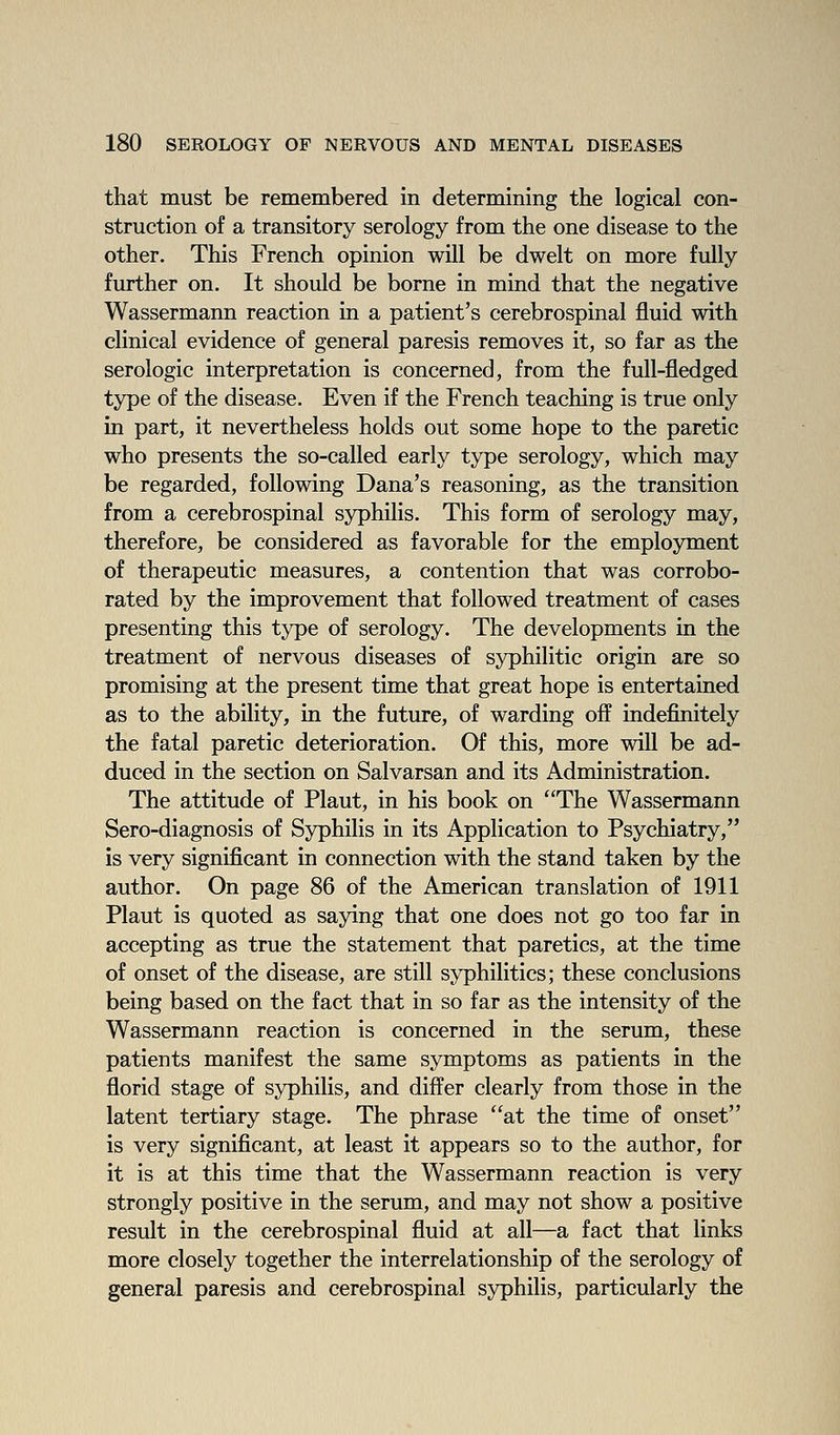that must be remembered in determining the logical con- struction of a transitory serology from the one disease to the other. This French opinion will be dwelt on more fully further on. It should be borne in mind that the negative Wassermann reaction in a patient's cerebrospinal fluid with clinical evidence of general paresis removes it, so far as the serologic interpretation is concerned, from the full-fledged type of the disease. Even if the French teaching is true only in part, it nevertheless holds out some hope to the paretic who presents the so-called early type serology, which may be regarded, following Dana's reasoning, as the transition from a cerebrospinal syphilis. This form of serology may, therefore, be considered as favorable for the employment of therapeutic measures, a contention that was corrobo- rated by the improvement that followed treatment of cases presenting this type of serology. The developments in the treatment of nervous diseases of syphilitic origin are so promising at the present time that great hope is entertained as to the ability, in the future, of warding off indefinitely the fatal paretic deterioration. Of this, more will be ad- duced in the section on Salvarsan and its Administration. The attitude of Plant, in his book on The Wassermann Sero-diagnosis of Syphilis in its Application to Psychiatry, is very significant in connection with the stand taken by the author. On page 86 of the American translation of 1911 Plant is quoted as saying that one does not go too far in accepting as true the statement that paretics, at the time of onset of the disease, are still syphilitics; these conclusions being based on the fact that in so far as the intensity of the Wassermann reaction is concerned in the serum, these patients manifest the same symptoms as patients in the florid stage of syphilis, and differ clearly from those in the latent tertiary stage. The phrase at the time of onset is very significant, at least it appears so to the author, for it is at this time that the Wassermann reaction is very strongly positive in the serum, and may not show a positive result in the cerebrospinal fluid at all—a fact that links more closely together the interrelationship of the serology of general paresis and cerebrospinal syphilis, particularly the