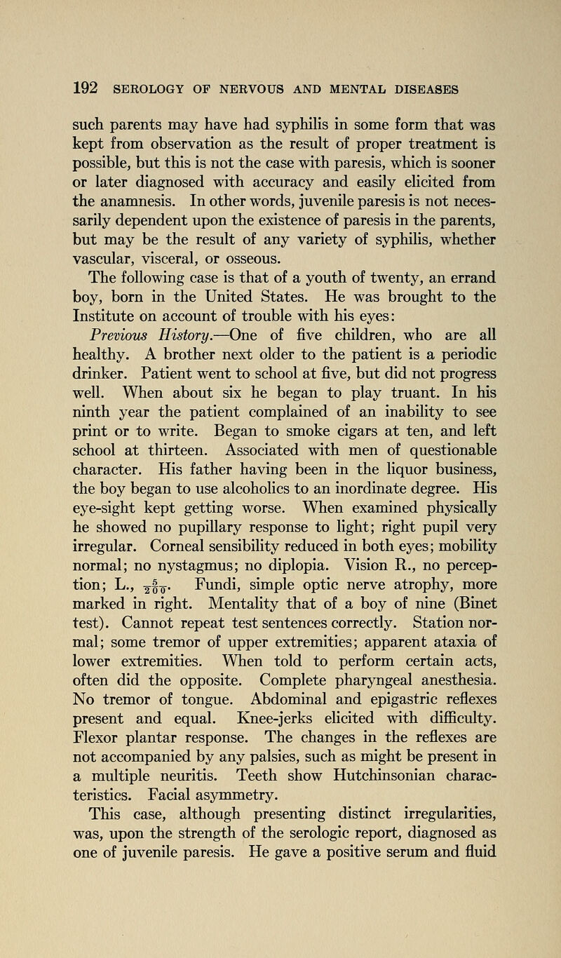 such parents may have had syphilis in some form that was kept from observation as the result of proper treatment is possible, but this is not the case with paresis, which is sooner or later diagnosed with accuracy and easily elicited from the anamnesis. In other words, juvenile paresis is not neces- sarily dependent upon the existence of paresis in the parents, but may be the result of any variety of syphilis, whether vascular, visceral, or osseous. The following case is that of a youth of twenty, an errand boy, born in the United States. He was brought to the Institute on account of trouble with his eyes: Premous History.—One of five children, who are all healthy. A brother next older to the patient is a periodic drinker. Patient went to school at five, but did not progress well. When about six he began to play truant. In his ninth year the patient complained of an inability to see print or to write. Began to smoke cigars at ten, and left school at thirteen. Associated with men of questionable character. His father having been in the liquor business, the boy began to use alcoholics to an inordinate degree. His eye-sight kept getting worse. When examined physically he showed no pupillary response to light; right pupil very irregular. Corneal sensibility reduced in both eyes; mobility normal; no nystagmus; no diplopia. Vision R., no percep- tion; L., ^§0. Fundi, simple optic nerve atrophy, more marked in right. Mentality that of a boy of nine (Binet test). Cannot repeat test sentences correctly. Station nor- mal; some tremor of upper extremities; apparent ataxia of lower extremities. When told to perform certain acts, often did the opposite. Complete pharyngeal anesthesia. No tremor of tongue. Abdominal and epigastric reflexes present and equal. Knee-jerks elicited with difficulty. Flexor plantar response. The changes in the reflexes are not accompanied by any palsies, such as might be present in a multiple neuritis. Teeth show Hutchinsonian charac- teristics. Facial asymmetry. This case, although presenting distinct irregularities, was, upon the strength of the serologic report, diagnosed as one of juvenile paresis. He gave a positive serum and fluid