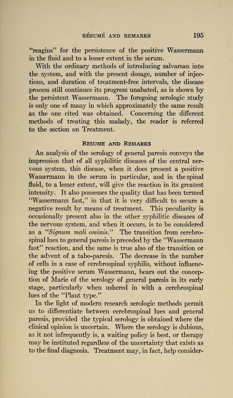 reagins for the persistence of the positive Wassermaim in the fluid and to a lesser extent in the serum. With the ordinary methods of introducing salvarsan into the system, and with the present dosage, number of injec- tions, and duration of treatment-free intervals, the disease process still continues its progress unabated, as is shown by the persistent Wassermann. The foregoing serologic study is only one of many in which approximately the same result as the one cited was obtained. Concerning the different methods of treating this malady, the reader is referred to the section on Treatment. Resume and Remarks An analysis of the serology of general paresis conveys the impression that of all syphilitic diseases of the central ner- vous system, this disease, when it does present a positive Wassermann in the serum in particular, and in the spinal fluid, to a lesser extent, will give the reaction in its greatest intensity. It also possesses the quality that has been termed ''Wassermann fast, in that it is very difficult to secure a negative result by means of treatment. This peculiarity is occasionally present also in the other syphilitic diseases of the nervous system, and when it occurs, is to be considered as a Signum mali ominis. The transition from cerebro- spinal lues to general paresis is preceded by the Wassermann fast reaction, and the same is true also of the transition or the advent of a tabo-paresis. The decrease in the number of cells in a case of cerebrospinal syphilis, without influenc- ing the positive serum Wassermann, bears out the concep- tion of Marie of the serology of general paresis in its early stage, particularly when ushered in with a cerebrospinal lues of the Plant type. In the light of modern research serologic methods permit us to differentiate between cerebrospinal lues and general paresis, provided the typical serology is obtained where the clinical opinion is uncertain. Where the serology is dubious, as it not infrequently is, a waiting policy is best, or therapy may be instituted regardless of the uncertainty that exists as to the final diagnosis. Treatment may, in fact, help consider-