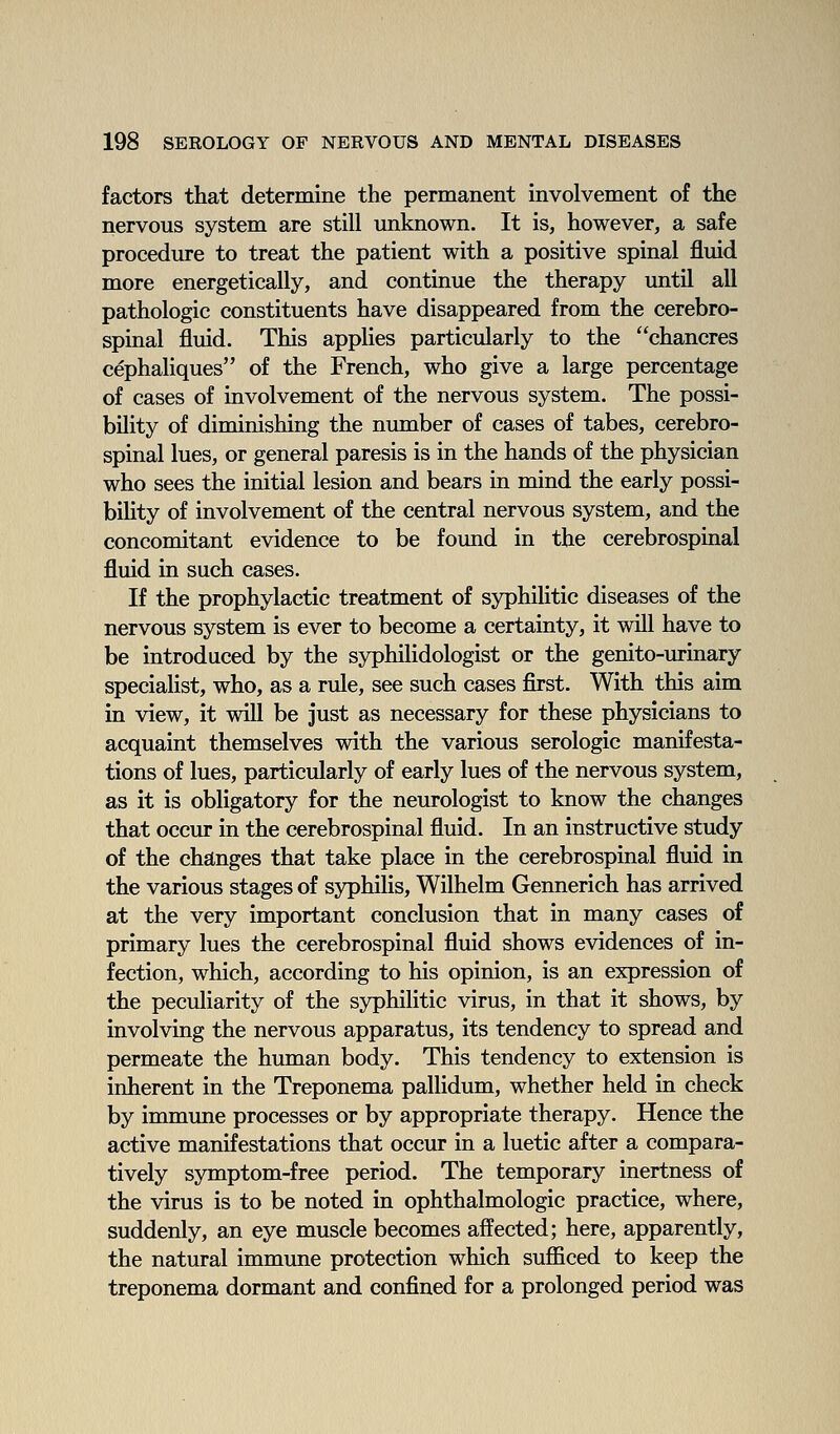 factors that determine the permanent involvement of the nervous system are still unknown. It is, however, a safe procedure to treat the patient with a positive spinal fluid more energetically, and continue the therapy until all pathologic constituents have disappeared from the cerebro- spinal fluid. This applies particularly to the chancres cephaliques of the French, who give a large percentage of cases of involvement of the nervous system. The possi- bility of diminishing the number of cases of tabes, cerebro- spinal lues, or general paresis is in the hands of the physician who sees the initial lesion and bears in mind the early possi- bility of involvement of the central nervous system, and the concomitant evidence to be found in the cerebrospinal fluid in such cases. If the prophylactic treatment of syphilitic diseases of the nervous system is ever to become a certainty, it will have to be introduced by the syphilidologist or the genito-urinary specialist, who, as a rule, see such cases first. With this aim in view, it will be just as necessary for these physicians to acquaint themselves with the various serologic manifesta- tions of lues, particularly of early lues of the nervous system, as it is obligatory for the neurologist to know the changes that occur in the cerebrospinal fluid. In an instructive study of the changes that take place in the cerebrospinal fluid in the various stages of syphilis, Wilhelm Gennerich has arrived at the very important conclusion that in many cases of primary lues the cerebrospinal fluid shows evidences of in- fection, which, according to his opinion, is an expression of the peculiarity of the syphilitic virus, in that it shows, by involving the nervous apparatus, its tendency to spread and permeate the human body. This tendency to extension is inherent in the Treponema pallidum, whether held in check by immune processes or by appropriate therapy. Hence the active manifestations that occur in a luetic after a compara- tively symptom-free period. The temporary inertness of the virus is to be noted in ophthalmologic practice, where, suddenly, an eye muscle becomes affected; here, apparently, the natural immune protection which suflBced to keep the treponema dormant and confined for a prolonged period was