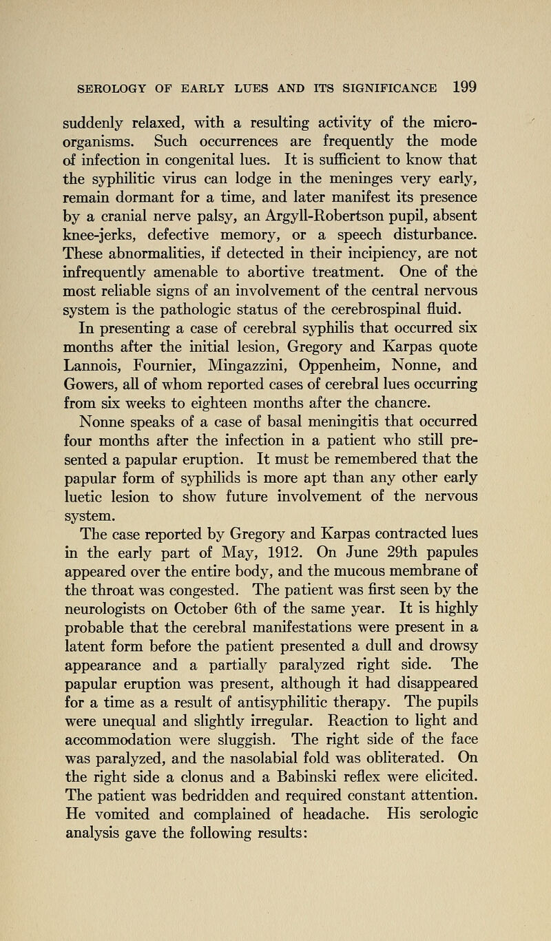 suddenly relaxed, with a resulting activity of the micro- organisms. Such occurrences are frequently the mode of infection in congenital lues. It is sufficient to know that the syphilitic virus can lodge in the meninges very early, remain dormant for a time, and later manifest its presence by a cranial nerve palsy, an Argyll-Robertson pupil, absent knee-jerks, defective memory, or a speech disturbance. These abnormahties, if detected in their incipiency, are not infrequently amenable to abortive treatment. One of the most reliable signs of an involvement of the central nervous system is the pathologic status of the cerebrospinal fluid. In presenting a case of cerebral syphilis that occurred six months after the initial lesion, Gregory and Karpas quote Lannois, Fournier, Mingazzini, Oppenheim, Nonne, and Gowers, all of whom reported cases of cerebral lues occurring from six weeks to eighteen months after the chancre. Nonne speaks of a case of basal meningitis that occurred four months after the infection in a patient who still pre- sented a papular eruption. It must be remembered that the papular form of syphilids is more apt than any other early luetic lesion to show future involvement of the nervous system. The case reported by Gregory and Karpas contracted lues in the early part of May, 1912. On June 29th papules appeared over the entire body, and the mucous membrane of the throat was congested. The patient was first seen by the neurologists on October 6th of the same year. It is highly probable that the cerebral manifestations were present in a latent form before the patient presented a dull and drowsy appearance and a partially paralyzed right side. The papular eruption was present, although it had disappeared for a time as a result of antisyphilitic therapy. The pupils were unequal and slightly irregular. Reaction to light and accommodation were sluggish. The right side of the face was paralyzed, and the nasolabial fold was obliterated. On the right side a clonus and a Babinski reflex were elicited. The patient was bedridden and required constant attention. He vomited and complained of headache. His serologic analysis gave the following results: