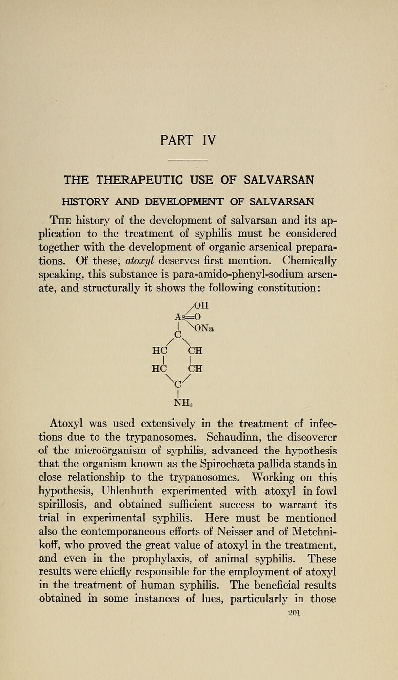 PART IV THE THERAPEUTIC USE OF SALVARSAN HISTORY AND DEVELOPMENT OF SALVARSAN The history of the development of salvarsan and its ap- plication to the treatment of syphilis must be considered together with the development of organic arsenical prepara- tions. Of these, atoxyl deserves first mention. Chemically speaking, this substance is para-amido-phenyl-sodium arsen- ate, and structurally it shows the following constitution: /OH I NDNa /\ HC CH I I HC CH ^c/ I NH. Atoxyl was used extensively in the treatment of infec- tions due to the trypanosomes. Schaudinn, the discoverer of the microorganism of syphilis, advanced the hypothesis that the organism known as the Spirochseta pallida stands in close relationship to the trypanosomes. Working on this hypothesis, Uhlenhuth experimented with atoxyl in fowl spirillosis, and obtained sufficient success to warrant its trial in experimental syphilis. Here must be mentioned also the contemporaneous efforts of Neisser and of Metchni- koff, who proved the great value of atoxyl in the treatment, and even in the prophylaxis, of animal syphilis. These results were chiefly responsible for the employment of atoxyl in the treatment of human syphilis. The beneficial results obtained in some instances of lues, particularly in those