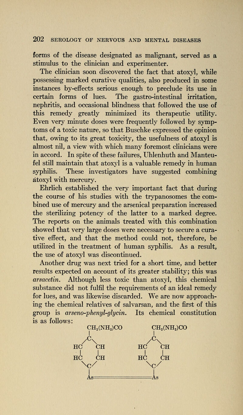 forms of the disease designated as malignant, served as a stimulus to the clinician and experimenter. The clinician soon discovered the fact that atoxyl, while possessing marked curative qualities, also produced in some instances by-effects serious enough to preclude its use in certain forms of lues. The gastro-intestinal irritation, nephritis, and occasional blindness that followed the use of this remedy greatly minimized its therapeutic utility. Even very minute doses were frequently followed by symp- toms of a toxic nature, so that Buschke expressed the opinion that, owing to its great toxicity, the usefulness of atoxyl is almost nil, a view with which many foremost clinicians were in accord. In spite of these failures, Uhlenhuth and Manteu- fel still maintain that atoxyl is a valuable remedy in human syphilis. These investigators have suggested combining atoxyl with mercury. Ehrlich established the very important fact that during the course of his studies with the trypanosomes the com- bined use of mercury and the arsenical preparation increased the sterilizing potency of the latter to a marked degree. The reports on the animals treated with this combination showed that very large doses were necessary to secure a cura- tive effect, and that the method could not, therefore, be utilized in the treatment of human syphilis. As a result, the use of atoxyl was discontinued. Another drug was next tried for a short time, and better results expected on account of its greater stability; this was arsacetin. Although less toxic than atoxyl, this chemical substance did not fulfil the requirements of an ideal remedy for lues, and was likewise discarded. We are now approach- ing the chemical relatives of salvarsan, and the first of this group is arseno-phenyl-glycin. Its chemical constitution is as follows: CH2(NH2)CO CH2(NH2)CO /^\ /^\ HC CH HC CH HC CH HC CH \c/ \c/ I I As= -As