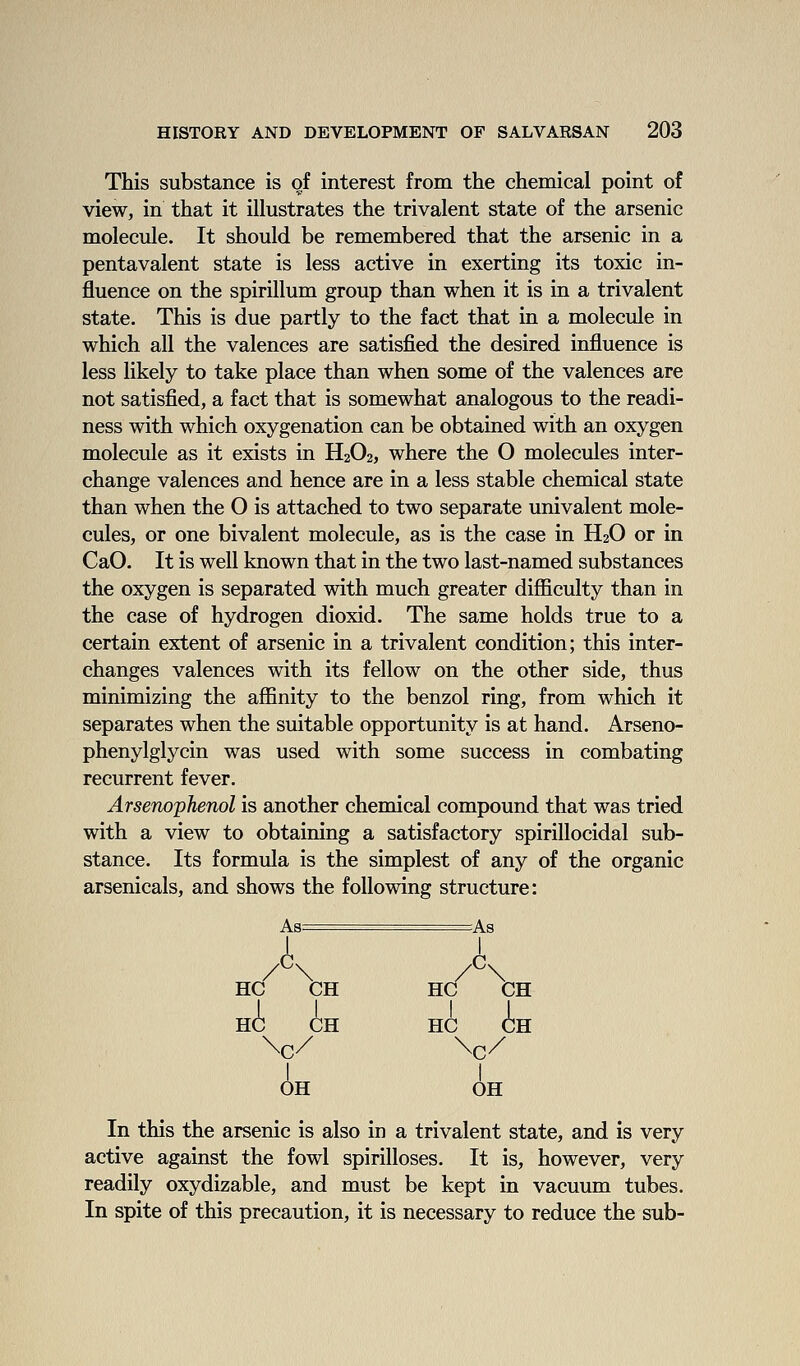 This substance is of interest from the chemical point of view, in that it illustrates the trivalent state of the arsenic molecule. It should be remembered that the arsenic in a pentavalent state is less active in exerting its toxic in- fluence on the spirillum group than when it is in a trivalent state. This is due partly to the fact that in a molecule in which all the valences are satisfied the desired influence is less likely to take place than when some of the valences are not satisfied, a fact that is somewhat analogous to the readi- ness with which oxygenation can be obtained with an oxygen molecule as it exists in H2O2, where the O molecules inter- change valences and hence are in a less stable chemical state than when the O is attached to two separate univalent mole- cules, or one bivalent molecule, as is the case in H2O or in CaO. It is well known that in the two last-named substances the oxygen is separated with much greater difficulty than in the case of hydrogen dioxid. The same holds true to a certain extent of arsenic in a trivalent condition; this inter- changes valences with its fellow on the other side, thus minimizing the affinity to the benzol ring, from which it separates when the suitable opportunity is at hand. Arseno- phenylglycin was used with some success in combating recurrent fever. Arsenophenol is another chemical compound that was tried with a view to obtaining a satisfactory spirillocidal sub- stance. Its formula is the simplest of any of the organic arsenicals, and shows the following structure: As= As HC CH HC CH HC CH HC CH \c/ Nc/ I I OH OH In this the arsenic is also in a trivalent state, and is very active against the fowl spirilloses. It is, however, very readily oxydizable, and must be kept in vacuum tubes. In spite of this precaution, it is necessary to reduce the sub-