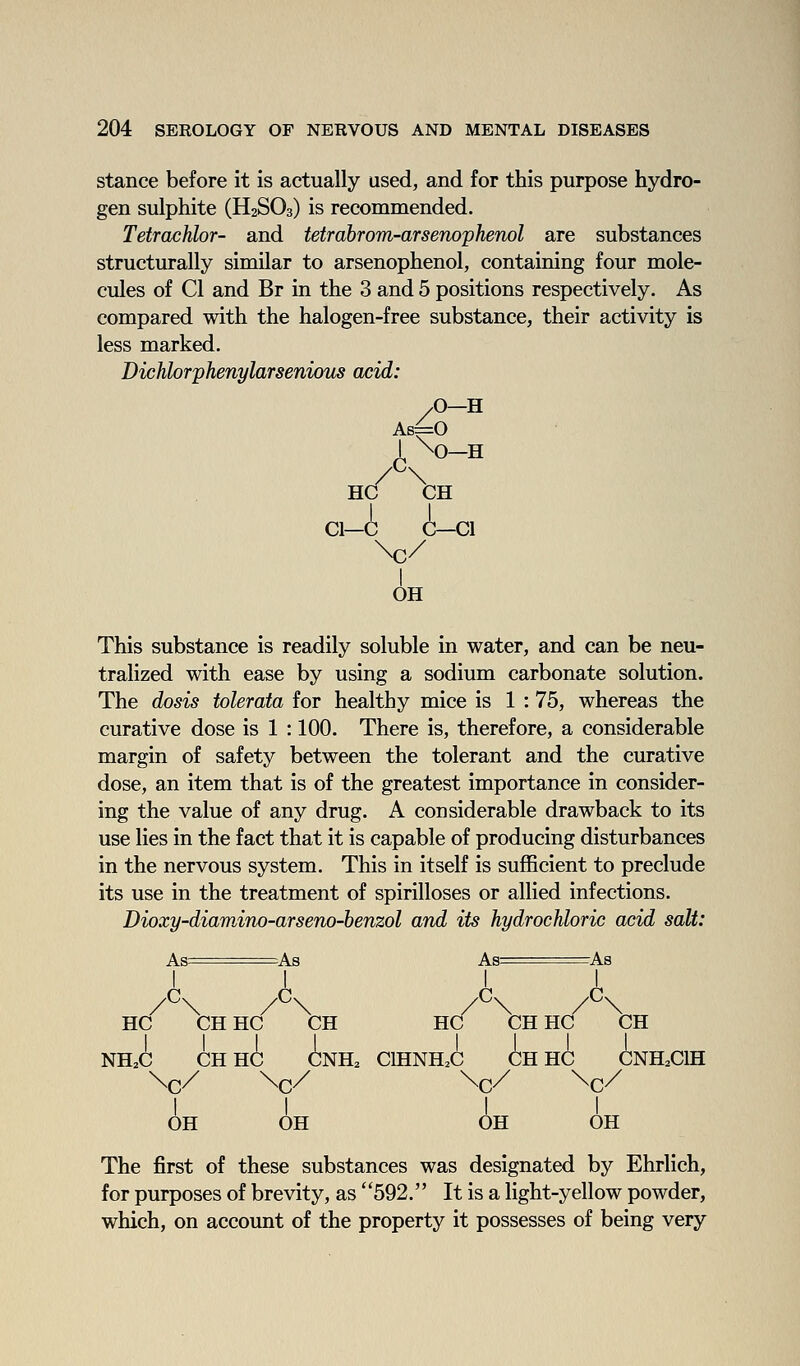 stance before it is actually used, and for this purpose hydro- gen sulphite (H2SO3) is recommended. Tetraxihlor- and tetrahrom-arsenophenol are substances structurally similar to arsenophenol, containing four mole- cules of CI and Br in the 3 and 5 positions respectively. As compared with the halogen-free substance, their activity is less marked. Dichlorphenylarsenioiis acid: /O—H As^O I \0-H HC CH CI—C C—CI \c/ I OH This substance is readily soluble in water, and can be neu- tralized with ease by using a sodium carbonate solution. The dosis tolerata for healthy mice is 1 : 75, whereas the curative dose is 1 : 100. There is, therefore, a considerable margin of safety between the tolerant and the curative dose, an item that is of the greatest importance in consider- ing the value of any drug. A considerable drawback to its use lies in the fact that it is capable of producing disturbances in the nervous system. This in itself is sufficient to preclude its use in the treatment of spirilloses or allied infections. Dioxy-diamino-arseno-benzol and its hydrochloric acid salt: As==As As ^^=rA3 HC CHHC CH HC CH HC CH NH^C CHHC CNH. CIHNH.C CHHC CNH^CIH \c/ \c/ \c/ \c/ II II OH OH OH OH The first of these substances was designated by Ehrlich, for purposes of brevity, as 592. It is a light-yellow powder, which, on account of the property it possesses of being very