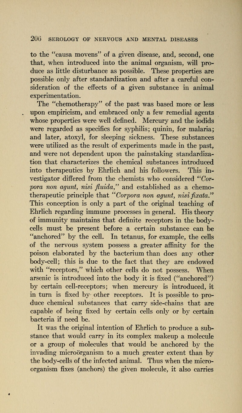 to the causa movens of a given disease, and, second, one that, when introduced into the animal organism, will pro- duce as little disturbance as possible. These properties are possible only after standardization and after a careful con- sideration of the effects of a given substance in animal experimentation. The chemotherapy of the past was based more or less upon empiricism, and embraced only a few remedial agents whose properties were well defined. Mercury and the iodids were regarded as specifics for syphilis; quinin, for malaria; and later, atoxyl, for sleeping sickness. These substances were utilized as the result of experiments made in the past, and were not dependent upon the painstaking standardiza- tion that characterizes the chemical substances introduced into therapeutics by Ehrlich and his followers. This in- vestigator differed from the chemists who considered *'Cor- pora non agunt, nisi fluida, and established as a chemo- therapeutic principle that Corpora non agunt, nisifixata. This conception is only a part of the original teaching of Ehrlich regarding immune processes in general. His theory of immunity maintains that definite receptors in the body- cells must be present before a certain substance can be anchored by the cell. In tetanus, for example, the cells of the nervous system possess a greater aflSnity for the poison elaborated by the bacterium than does any other body-cell; this is due to the fact that they are endowed with receptors, which other cells do not possess. When arsenic is introduced into the body it is fixed (anchored) by certain cell-receptors; when mercury is introduced, it in turn is fixed by other receptors. It is possible to pro- duce chemical substances that carry side-chains that are capable of being fixed by certain cells only or by certain bacteria if need be. It was the original intention of Ehrlich to produce a sub- stance that would carry in its complex makeup a molecule or a group of molecules that would be anchored by the invading microorganism to a much greater extent than by the body-cells of the infected animal. Thus when the micro- organism fixes (anchors) the given molecule, it also carries