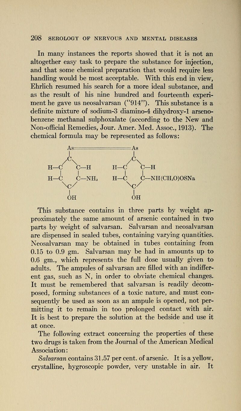 In many instances the reports showed that it is not an altogether easy task to prepare the substance for injection, and that some chemical preparation that would require less handling would be most acceptable. With this end in view, Ehrlich resumed his search for a more ideal substance, and as the result of his nine hundred and fourteenth experi- ment he gave us neosalvarsan (914)- This substance is a definite mixture of sodium-3 diamino-4 dihydroxy-1 arseno- benzene methanal sulphoxalate (according to the New and Non-ofScial Remedies, Jour. Amer. Med. Assoc, 1913). The chemical formula may be represented as follows: I I H—C C—H H—C C—H H—C C—NH. H—C C—NH(CH.O)OSNa I I OH OH This substance contains in three parts by weight ap- proximately the same amount of arsenic contained in two parts by weight of salvarsan. Salvarsan and neosalvarsan are dispensed in sealed tubes, containing varying quantities. Neosalvarsan may be obtained in tubes containing from 0.15 to 0.9 gm. Salvarsan may be had in amounts up to 0.6 gm., which represents the full dose usually given to adults. The ampules of salvarsan are filled with an indiffer- ent gas, such as N, in order to obviate chemical changes. It must be remembered that salvarsan is readily decom- posed, forming substances of a toxic nature, and must con- sequently be used as soon as an ampule is opened, not per- mitting it to remain in too prolonged contact with air. It is best to prepare the solution at the bedside and use it at once. The following extract concerning the properties of these two drugs is taken from the Journal of the American Medical Association: Salvarsan contains 31.57 per cent, of arsenic. It is a yellow, crystalline, hygroscopic powder, very unstable in air. It
