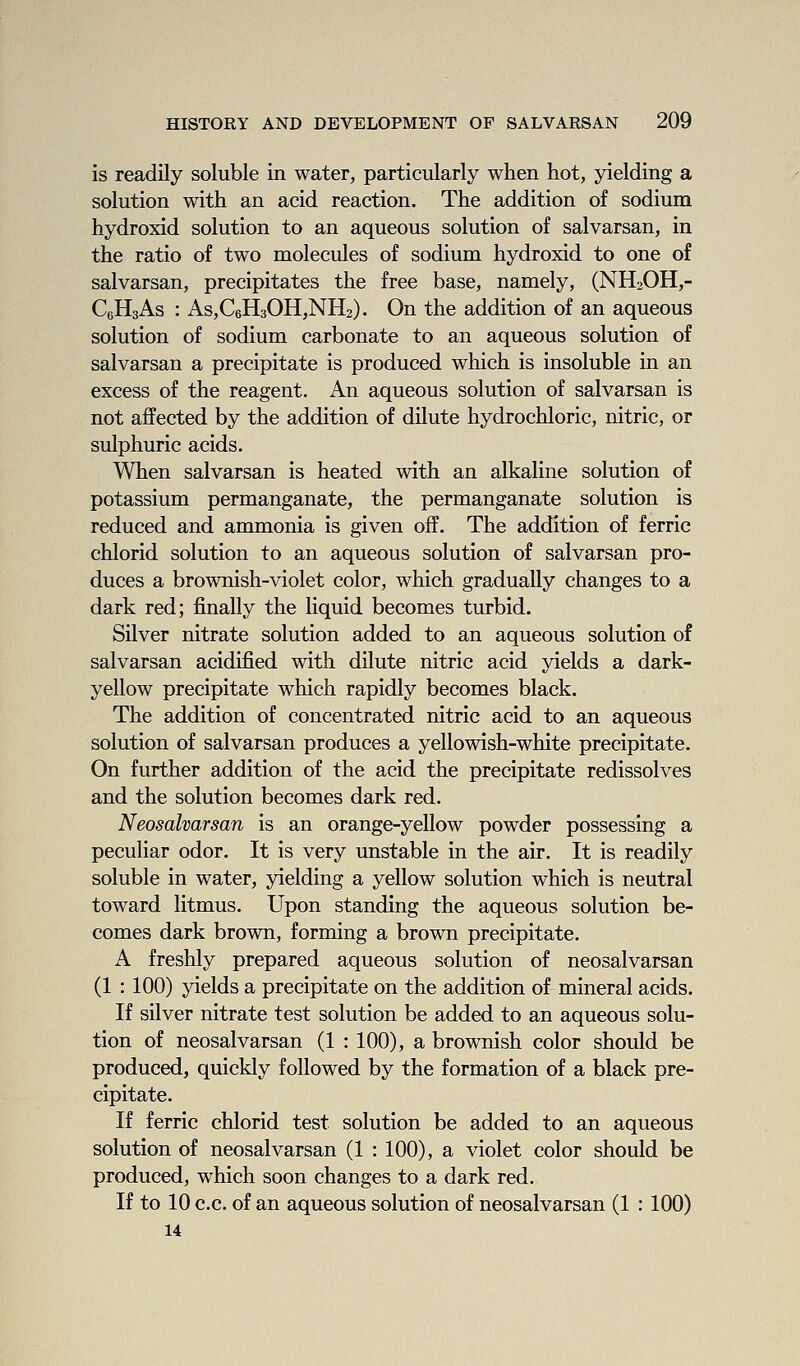 is readily soluble in water, particularly when hot, yielding a solution with an acid reaction. The addition of sodium hydroxid solution to an aqueous solution of salvarsan, in the ratio of two molecules of sodium hydroxid to one of salvarsan, precipitates the free base, namely, (NH2OH,- CgHsAs : As,C6H30H,NH2). On the addition of an aqueous solution of sodium carbonate to an aqueous solution of salvarsan a precipitate is produced which is insoluble in an excess of the reagent. An aqueous solution of salvarsan is not affected by the addition of dilute hydrochloric, nitric, or sulphuric acids. When salvarsan is heated with an alkaline solution of potassium permanganate, the permanganate solution is reduced and ammonia is given off. The addition of ferric chlorid solution to an aqueous solution of salvarsan pro- duces a brownish-violet color, which gradually changes to a dark red; jfinally the liquid becomes turbid. Silver nitrate solution added to an aqueous solution of salvarsan acidified with dilute nitric acid yields a dark- yellow precipitate which rapidly becomes black. The addition of concentrated nitric acid to an aqueous solution of salvarsan produces a yellowish-white precipitate. On further addition of the acid the precipitate redissolves and the solution becomes dark red. Neosalvarsan is an orange-yellow powder possessing a peculiar odor. It is very unstable in the air. It is readily soluble in water, yielding a yellow solution which is neutral toward litmus. Upon standing the aqueous solution be- comes dark brown, forming a brown precipitate. A freshly prepared aqueous solution of neosalvarsan (1 : 100) yields a precipitate on the addition of mineral acids. If silver nitrate test solution be added to an aqueous solu- tion of neosalvarsan (1 : 100), a brownish color should be produced, quickly followed by the formation of a black pre- cipitate. If ferric chlorid test solution be added to an aqueous solution of neosalvarsan (1 : 100), a violet color should be produced, which soon changes to a dark red. If to 10 c.c. of an aqueous solution of neosalvarsan (1 : 100) 14