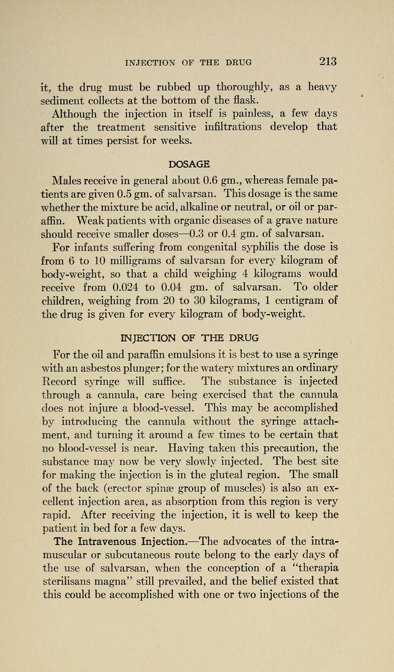 it, the drug must be rubbed up thoroughly, as a heavy sediment collects at the bottom of the flask. Although the injection in itself is painless, a few days after the treatment sensitive infiltrations develop that will at times persist for weeks. DOSAGE Males receive in general about 0.6 gm., whereas female pa- tients are given 0.5 gm. of salvarsan. This dosage is the same whether the mixture be acid, alkaline or neutral, or oil or par- affin. Weak patients with organic diseases of a grave nature should receive smaller doses—0.3 or 0.4 gm. of salvarsan. For infants suffering from congenital syphilis the dose is from 6 to 10 milligrams of salvarsan for every kilogram of body-weight, so that a child weighing 4 kilograms would receive from 0.024 to 0.04 gm. of salvarsan. To older children, weighing from 20 to 30 kilograms, 1 centigram of the drug is given for every kilogram of body-weight. INJECTION OF THE DRUG For the oil and paraffin emulsions it is best to use a syringe with an asbestos plunger; for the watery mixtures an ordinary Record syringe will suffice. The substance is injected through a cannula, care being exercised that the cannula does not injure a blood-vessel. This may be accomplished by introducing the cannula without the syringe attach- ment, and turning it around a few times to be certain that no blood-vessel is near. Having taken this precaution, the substance may now be very slowly injected. The best site for making the injection is in the gluteal region. The small of the back (erector spinae group of muscles) is also an ex- cellent injection area, as absorption from this region is very rapid. After receiving the injection, it is well to keep the patient in bed for a few days. The Intravenous Injection.—^The advocates of the intra- muscular or subcutaneous route belong to the early days of the use of salvarsan, when the conception of a therapia sterilisans magna still prevailed, and the belief existed that this could be accomplished with one or two injections of the