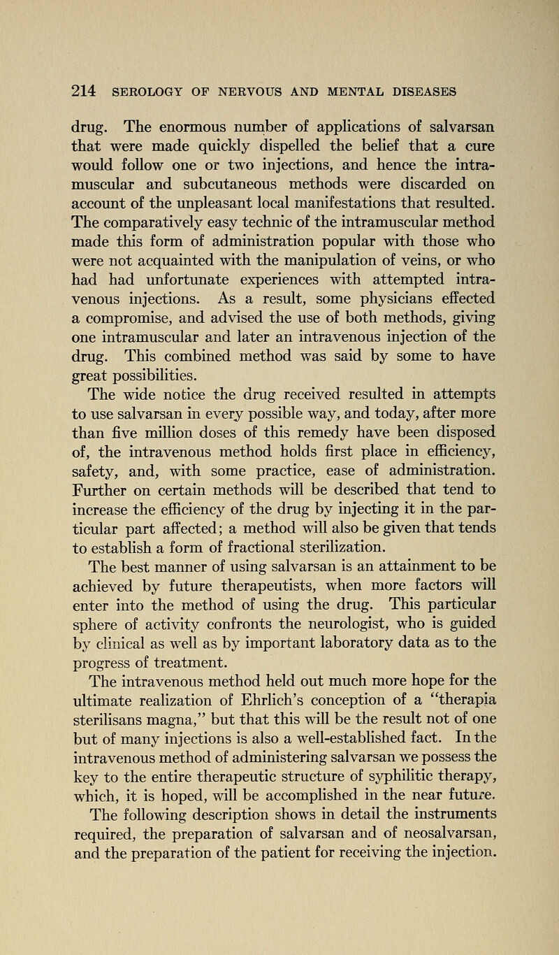 drug. The enormous number of applications of salvarsan that were made quickly dispelled the belief that a cure would follow one or two injections, and hence the intra- muscular and subcutaneous methods were discarded on account of the unpleasant local manifestations that resulted. The comparatively easy technic of the intramuscular method made this form of administration popular with those who were not acquainted with the manipulation of veins, or who had had unfortunate experiences with attempted intra- venous injections. As a result, some physicians effected a compromise, and advised the use of both methods, giving one intramuscular and later an intravenous injection of the drug. This combined method was said by some to have great possibilities. The wide notice the drug received resulted in attempts to use salvarsan in every possible way, and today, after more than five million doses of this remedy have been disposed of, the intravenous method holds first place in eflBciency, safety, and, with some practice, ease of administration. Further on certain methods will be described that tend to increase the efiiciency of the drug by injecting it in the par- ticular part affected; a method will also be given that tends to establish a form of fractional sterilization. The best manner of using salvarsan is an attainment to be achieved by future therapeutists, when more factors will enter into the method of using the drug. This particular sphere of activity confronts the neurologist, who is guided by clinical as well as by important laboratory data as to the progress of treatment. The intravenous method held out much more hope for the ultimate realization of Ehrlich's conception of a therapja sterilisans magna, but that this will be the result not of one but of many injections is also a well-established fact. In the intravenous method of administering salvarsan we possess the key to the entire therapeutic structure of syphilitic therapy, which, it is hoped, will be accomplished in the near future. The following description shows in detail the instruments required, the preparation of salvarsan and of neosalvarsan, and the preparation of the patient for receiving the injection.