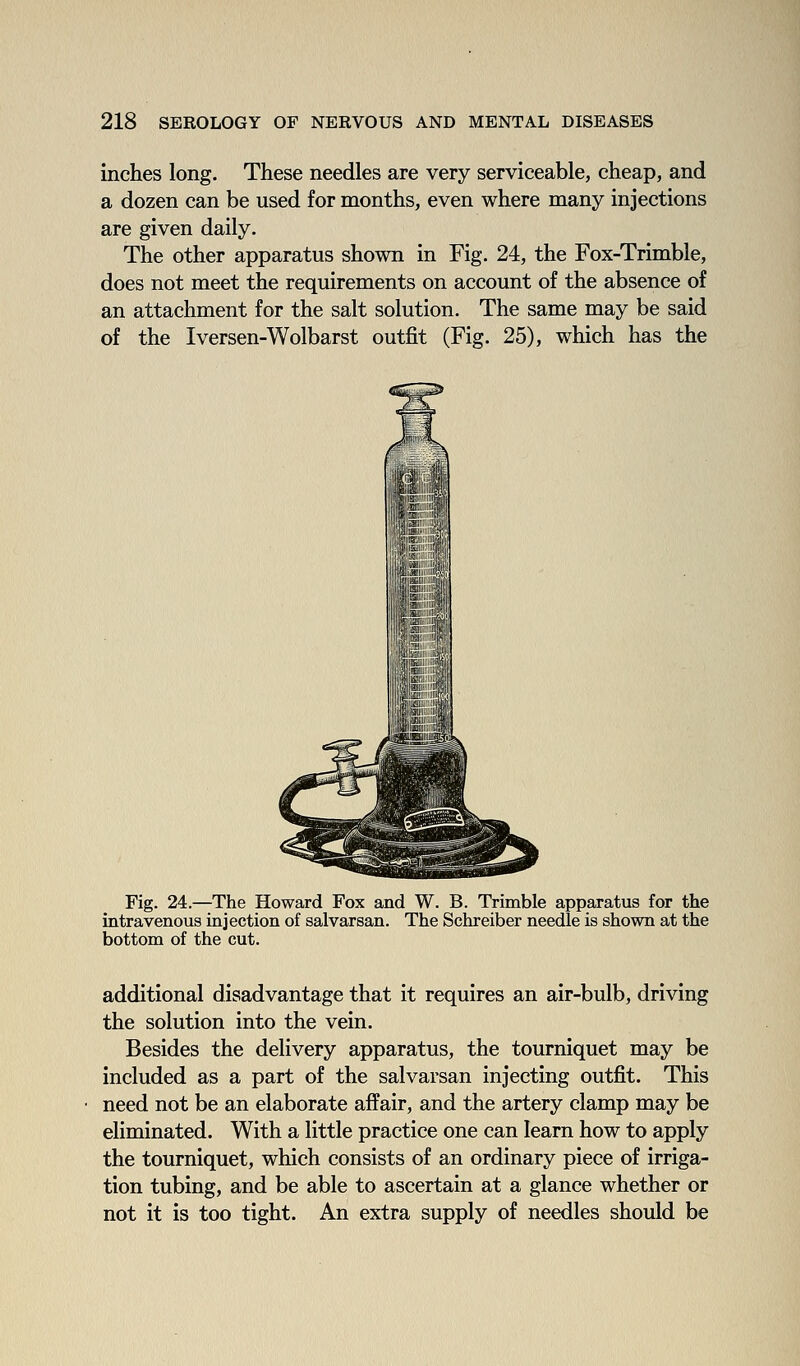 inches long. These needles are very serviceable, cheap, and a dozen can be used for months, even where many injections are given daily. The other apparatus shown in Fig. 24, the Fox-Trimble, does not meet the requirements on account of the absence of an attachment for the salt solution. The same may be said of the Iversen-Wolbarst outfit (Fig. 25), which has the Fig. 24.—The Howard Fox and W. B. Trimble apparatus for the intravenous injection of salvarsan. The Schreiber needle is shown at the bottom of the cut. additional disadvantage that it requires an air-bulb, driving the solution into the vein. Besides the delivery apparatus, the tourniquet may be included as a part of the salvarsan injecting outfit. This need not be an elaborate affair, and the artery clamp may be eliminated. With a little practice one can learn how to apply the tourniquet, which consists of an ordinary piece of irriga- tion tubing, and be able to ascertain at a glance whether or not it is too tight. An extra supply of needles should be