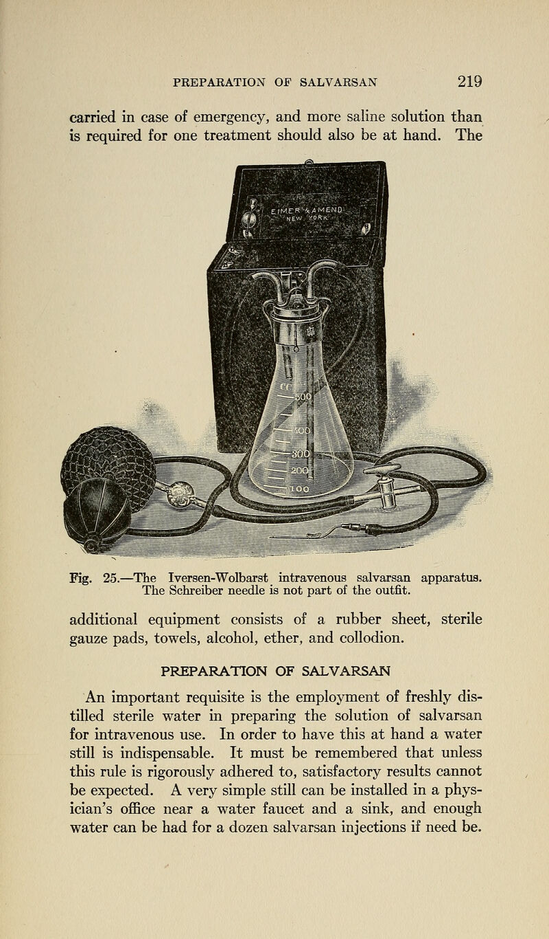 carried in case of emergency, and more saline solution than is required for one treatment should also be at hand. The Fig. 25.—The Iversen-Wolbarst intravenous salvarsan apparatus. The Schreiber needle is not part of the outfit. additional equipment consists of a rubber sheet, sterile gauze pads, towels, alcohol, ether, and collodion. PREPARATION OF SALVARSAN An important requisite is the employment of freshly dis- tilled sterile water in preparing the solution of salvarsan for intravenous use. In order to have this at hand a water still is indispensable. It must be remembered that unless this rule is rigorously adhered to, satisfactory results cannot be expected. A very simple still can be installed in a phys- ician's oflSce near a water faucet and a sink, and enough water can be had for a dozen salvarsan injections if need be.