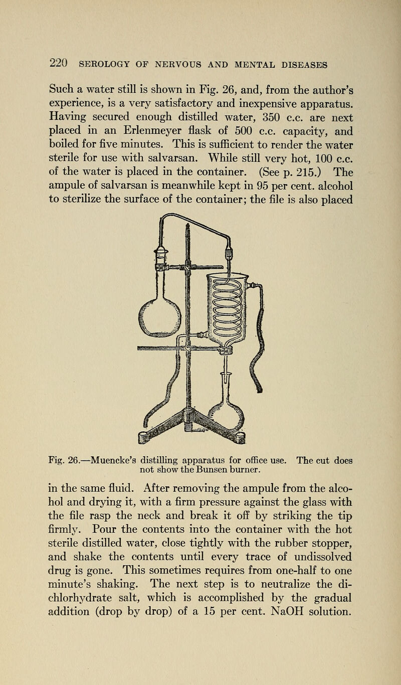 Such a water still is shown in Fig. 26, and, from the author's experience, is a very satisfactory and inexpensive apparatus. Having secured enough distilled water, 350 c.c. are next placed in an Erlenmeyer flask of 500 c.c. capacity, and boiled for five minutes. This is sufficient to render the water sterile for use with salvarsan. While still very hot, 100 c.c. of the water is placed in the container. (See p. 215.) The ampule of salvarsan is meanwhile kept in 95 per cent, alcohol to sterilize the surface of the container; the file is also placed Fig. 26. -Muencke's distilling apparatus for office use. not show the Bunsen burner. The cut does in the same fluid. After removing the ampule from the alco- hol and drying it, with a firm pressure against the glass with the file rasp the neck and break it off by striking the tip firmly. Pour the contents into the container with the hot sterile distilled water, close tightly with the rubber stopper, and shake the contents until every trace of undissolved drug is gone. This sometimes requires from one-half to one minute's shaking. The next step is to neutralize the di- chlorhydrate salt, which is accomplished by the gradual addition (drop by drop) of a 15 per cent. NaOH solution.
