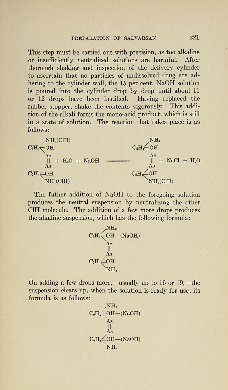 This step must be carried out with precision, as too alkahne or insufficiently neutralized solutions are harmful. After thorough shaking and inspection of the delivery cylinder to ascertain that no particles of undissolved drug are ad- hering to the cylinder wall, the 15 per cent. NaOH solution is poured into the cylinder drop by drop until about 11 or 12 drops have been instilled. Having replaced the rubber stopper, shake the contents vigprously. This addi- tion of the alkali forms the mono-acid product, which is still in a state of solution. The reaction that takes place is as follows: .NH.(CIH) NHa CfiHj^OH CeHj^OH II + H.O + NaOH . II + NaCl + H.O As As CfiHjZoH CeHjZoH ^NH.(C1H) ^NH.(CIH) The futher addition of NaOH to the foregoing solution produces the neutral suspension by neutralizing the other CIH molecule. The addition of a few more drops produces the alkaline suspension, which has the following formula: 4 \s CeHj^OH—(NaOH) As CeHjZoH ^NH^ On adding a few drops more,—usually up to 16 or 19,—the suspension clears up, when the solution is ready for use; its formula is as follows: NH. C6H3(^0H—(NaOH) As II As CeHj^OH—(NaOH) ^NH.