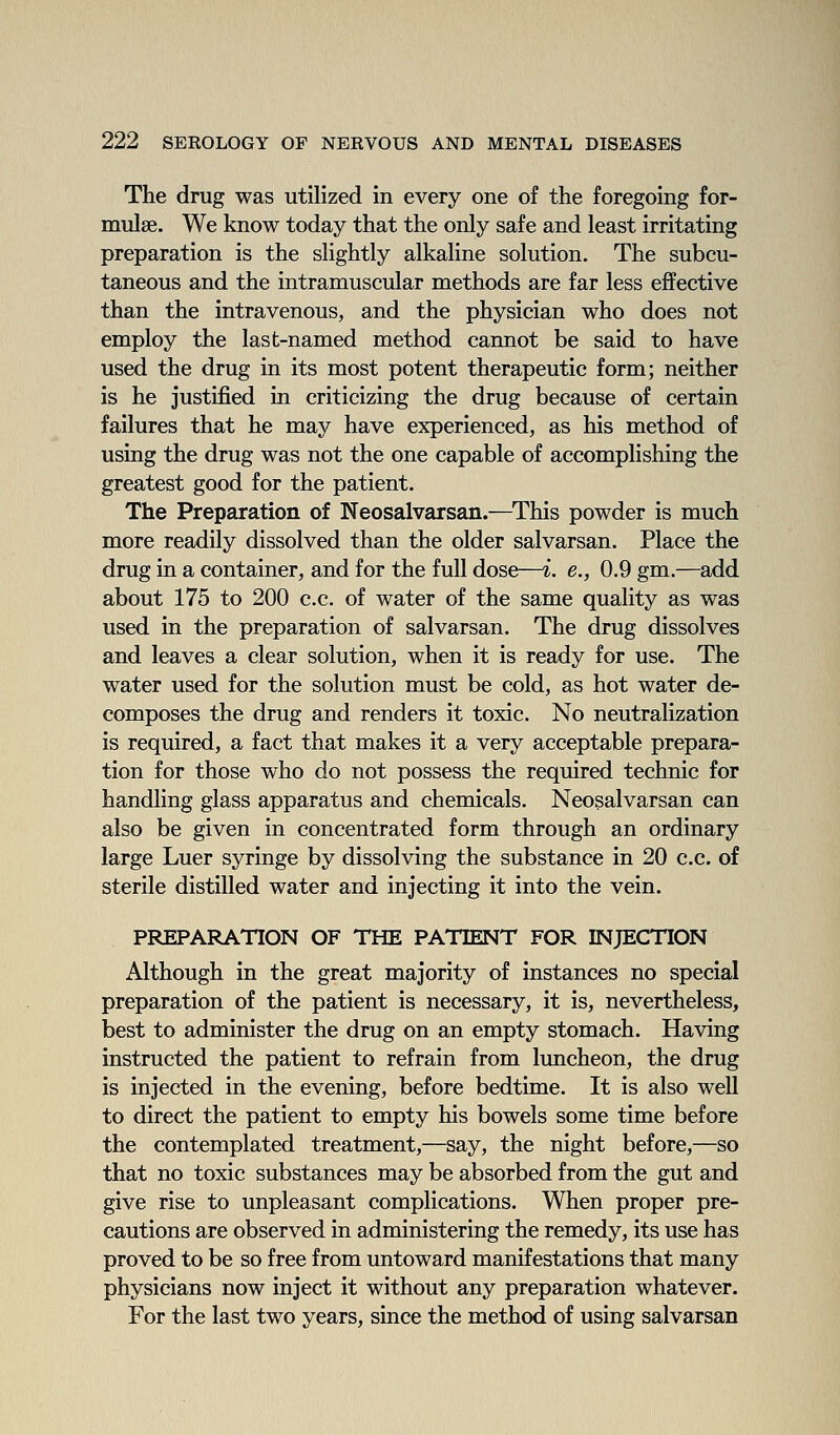 The drug was utilized in every one of the foregoing for- mulae. We know today that the only safe and least irritating preparation is the slightly alkaline solution. The subcu- taneous and the intramuscular methods are far less effective than the intravenous, and the physician who does not employ the last-named method cannot be said to have used the drug in its most potent therapeutic form; neither is he justified in criticizing the drug because of certain failures that he may have experienced, as his method of using the drug was not the one capable of accomplishing the greatest good for the patient. The Preparation of Neosalvarsan.—^This powder is much more readily dissolved than the older salvarsan. Place the drug in a container, and for the full dose—i. e., 0.9 gm.—add about 175 to 200 c.c. of water of the same quality as was used in the preparation of salvarsan. The drug dissolves and leaves a clear solution, when it is ready for use. The water used for the solution must be cold, as hot water de- composes the drug and renders it toxic. No neutralization is required, a fact that makes it a very acceptable prepara- tion for those who do not possess the required technic for handling glass apparatus and chemicals. Neosalvarsan can also be given in concentrated form through an ordinary large Luer syringe by dissolving the substance in 20 c.c. of sterile distilled water and injecting it into the vein. PREPARATION OF THE PATIENT FOR INJECTION Although in the great majority of instances no special preparation of the patient is necessary, it is, nevertheless, best to administer the drug on an empty stomach. Having instructed the patient to refrain from luncheon, the drug is injected in the evening, before bedtime. It is also well to direct the patient to empty his bowels some time before the contemplated treatment,—say, the night before,—so that no toxic substances may be absorbed from the gut and give rise to unpleasant complications. When proper pre- cautions are observed in administering the remedy, its use has proved to be so free from untoward manifestations that many physicians now inject it without any preparation whatever. For the last two years, since the method of using salvarsan