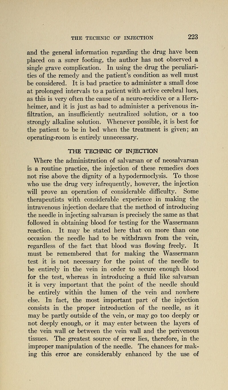 and the general information regarding the drug have been placed on a surer footing, the author has not observed a single grave complication. In using the drug the peculiari- ties of the remedy and the patient's condition as well must be considered. It is bad practice to administer a small dose at prolonged intervals to a patient with active cerebral lues, as this is very often the cause of a neuro-recidive or a Herx- heimer, and it is just as bad to administer a perivenous in- filtration, an insufficiently neutralized solution, or a too strongly alkaline solution. Whenever possible, it is best for the patient to be in bed when the treatment is given; an operating-room is entirely unnecessary. THE TECHNIC OF INJECTION Where the administration of salvarsan or of neosalvarsan is a routine practice, the injection of these remedies does not rise above the dignity of a hypodermoclysis. To those who use the drug very infrequently, however, the injection will prove an operation of considerable difficulty. Some therapeutists with considerable experience in making the intravenous injection declare that the method of introducing the needle in injecting salvarsan is precisely the same as that followed in obtaining blood for testing for the Wassermann reaction. It may be stated here that on more than one occasion the needle had to be withdrawn from the vein, regardless of the fact that blood was flowing freely. It must be remembered that for making the Wassermann test it is not necessary for the point of the needle to be entirely in the vein in order to secure enough blood for the test, whereas in introducing a fluid like salvarsan it is very important that the point of the needle should be entirely within the lumen of the vein and nowhere else. In fact, the most important part of the injection consists in the proper introduction of the needle, as it may be partly outside of the vein, or may go too deeply or not deeply enough, or it may enter between the layers of the vein wall or between the vein wall and the perivenous tissues. The greatest source of error lies, therefore, in the improper manipulation of the needle. The chances for mak- ing this error are considerably enhanced by the use of