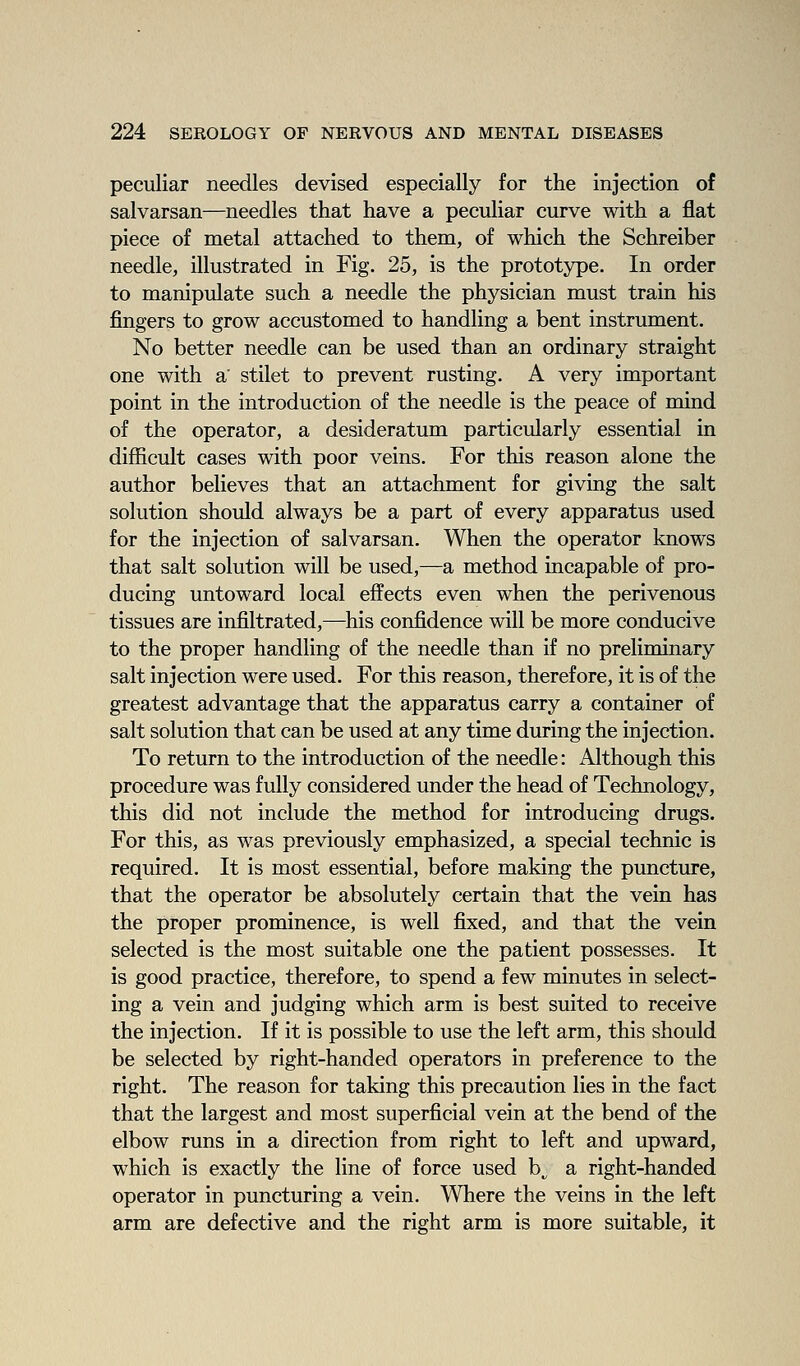 peculiar needles devised especially for the injection of salvarsan—needles that have a peculiar curve with a flat piece of metal attached to them, of which the Schreiber needle, illustrated in Fig. 25, is the prototype. In order to manipulate such a needle the physician must train his fingers to grow accustomed to handling a bent instrument. No better needle can be used than an ordinary straight one with a' stilet to prevent rusting. A very important point in the introduction of the needle is the peace of mind of the operator, a desideratum particularly essential in difficult cases with poor veins. For this reason alone the author believes that an attachment for giving the salt solution should always be a part of every apparatus used for the injection of salvarsan. When the operator knows that salt solution will be used,—a method incapable of pro- ducing untoward local effects even when the perivenous tissues are infiltrated,—^his confidence will be more conducive to the proper handling of the needle than if no preliminary salt injection were used. For this reason, therefore, it is of the greatest advantage that the apparatus carry a container of salt solution that can be used at any time during the injection. To return to the introduction of the needle: Although this procedure was fully considered under the head of Technology, this did not include the method for introducing drugs. For this, as was previously emphasized, a special technic is required. It is most essential, before making the puncture, that the operator be absolutely certain that the vein has the proper prominence, is well fixed, and that the vein selected is the most suitable one the patient possesses. It is good practice, therefore, to spend a few minutes in select- ing a vein and judging which arm is best suited to receive the injection. If it is possible to use the left arm, this should be selected by right-handed operators in preference to the right. The reason for taking this precaution lies in the fact that the largest and most superficial vein at the bend of the elbow runs in a direction from right to left and upward, which is exactly the line of force used b^ a right-handed operator in puncturing a vein. Where the veins in the left arm are defective and the right arm is more suitable, it