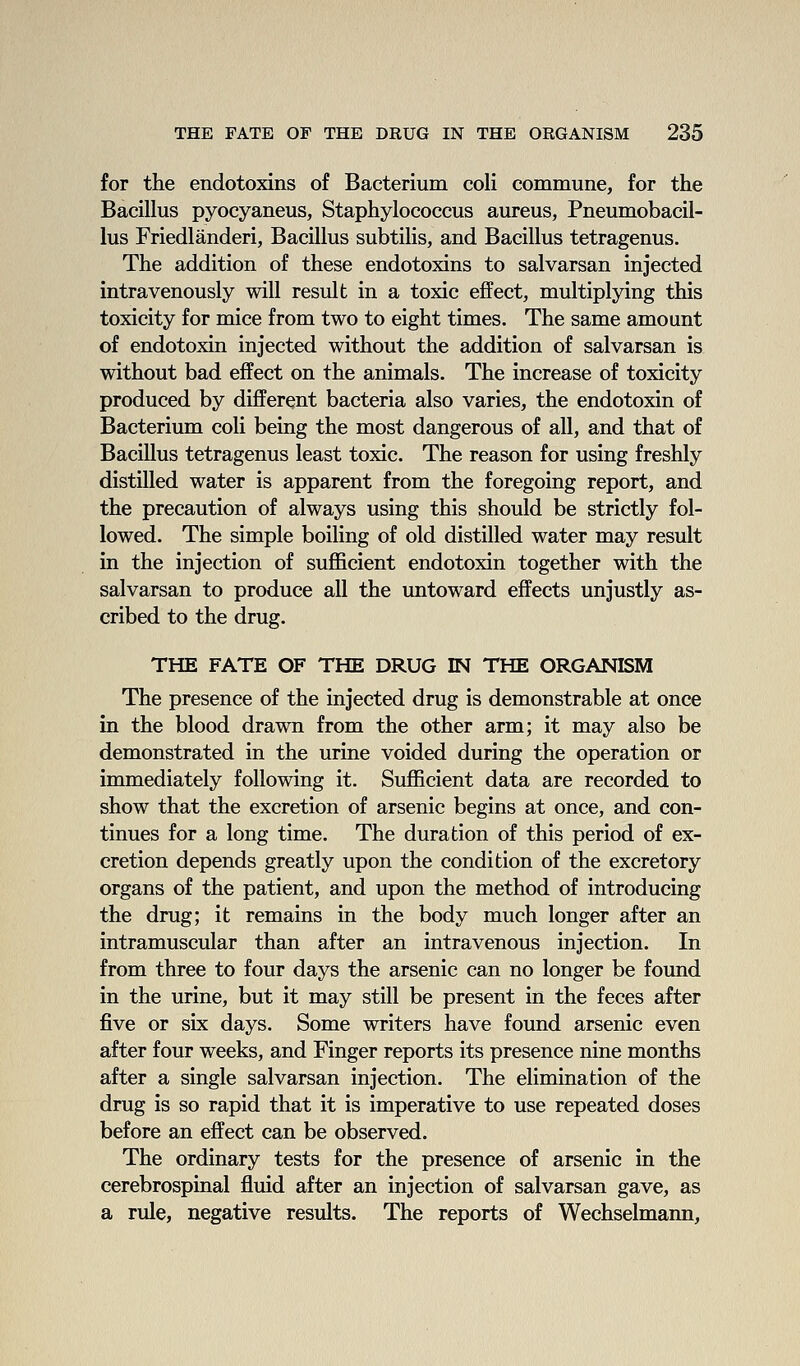 for the endotoxins of Bacterium coli commune, for the Bacillus pyocyaneus, Staphylococcus aureus, Pneumobacil- lus Friedlanderi, Bacillus subtilis, and Bacillus tetragenus. The addition of these endotoxins to salvarsan injected intravenously will result in a toxic effect, multiplying this toxicity for mice from two to eight times. The same amount of endotoxin injected without the addition of salvarsan is without bad effect on the animals. The increase of toxicity produced by different bacteria also varies, the endotoxin of Bacterium coli being the most dangerous of all, and that of Bacillus tetragenus least toxic. The reason for using freshly distilled water is apparent from the foregoing report, and the precaution of always using this should be strictly fol- lowed. The simple boiling of old distilled water may result in the injection of sujfficient endotoxin together with the salvarsan to produce all the untoward effects unjustly as- cribed to the drug. THE FATE OF THE DRUG IN THE ORGANISM The presence of the injected drug is demonstrable at once in the blood drawn from the other arm; it may also be demonstrated in the urine voided during the operation or immediately following it. Sufficient data are recorded to show that the excretion of arsenic begins at once, and con- tinues for a long time. The duration of this period of ex- cretion depends greatly upon the condition of the excretory organs of the patient, and upon the method of introducing the drug; it remains in the body much longer after an intramuscular than after an intravenous injection. In from three to four days the arsenic can no longer be found in the urine, but it may still be present in the feces after five or six days. Some writers have found arsenic even after four weeks, and Finger reports its presence nine months after a single salvarsan injection. The elimination of the drug is so rapid that it is imperative to use repeated doses before an effect can be observed. The ordinary tests for the presence of arsenic in the cerebrospinal fluid after an injection of salvarsan gave, as a rule, negative results. The reports of Wechselmann,