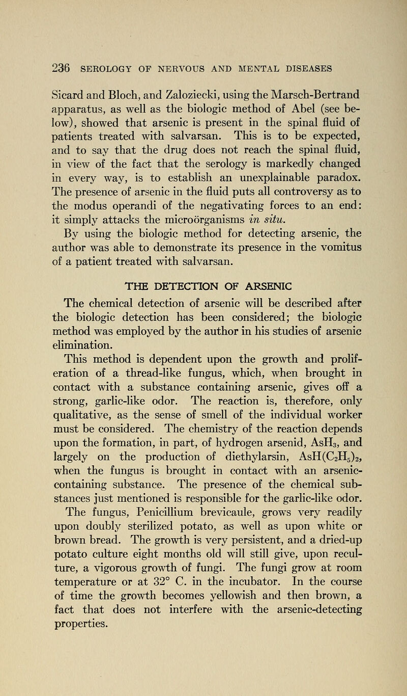 Sicard and Bloch, and Zaloziecki, using the Marsch-Bertrand apparatus, as well as the biologic method of Abel (see be- low), showed that arsenic is present in the spinal fluid of patients treated with salvarsan. This is to be expected, and to say that the drug does not reach the spinal fluid, in view of the fact that the serology is markedly changed in every way, is to establish an unexplainable paradox. The presence of arsenic in the fluid puts all controversy as to the modus operandi of the negativating forces to an end: it simply attacks the microorganisms in situ. By using the biologic method for detecting arsenic, the author was able to demonstrate its presence in the vomitus of a patient treated with salvarsan. THE DETECTION OF ARSENIC The chemical detection of arsenic will be described after the biologic detection has been considered; the biologic method was employed by the author in his studies of arsenic elimination. This method is dependent upon the growth and prolif- eration of a thread-like fungus, which, when brought in contact with a substance containing arsenic, gives off a strong, garlic-like odor. The reaction is, therefore, only qualitative, as the sense of smell of the individual worker must be considered. The chemistry of the reaction depends upon the formation, in part, of hydrogen arsenid, AsHs, and largely on the production of diethylarsin, AsH(C2H5)2, when the fungus is brought in contact with an arsenic- containing substance. The presence of the chemical sub- stances just mentioned is responsible for the garlic-like odor. The fungus, Penicillium brevicaule, grows very readily upon doubly sterilized potato, as well as upon white or brown bread. The growth is very persistent, and a dried-up potato culture eight months old will still give, upon recul- ture, a vigorous growth of fungi. The fungi grow at room temperature or at 32° C. in the incubator. In the course of time the growth becomes yellowish and then brown, a fact that does not interfere with the arsenic-detecting properties.