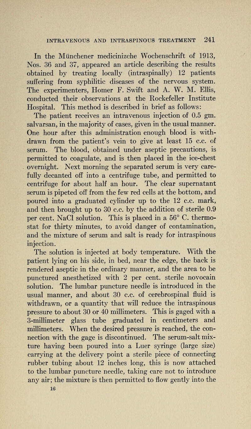 In the Miinchener medicinizche Wochenschrift of 1913, Nos. 36 and 37, appeared an article describing the results obtained by treating locally (intraspinally) 12 patients suffering from syphilitic diseases of the nervous system. The experimenters, Homer F. Swift and A. W. M. Ellis, conducted their observations at the Rockefeller Institute Hospital. This method is described in brief as follows: The patient receives an intravenous injection of 0.5 gm. salvarsan, in the majority of cases, given in the usual manner. One hour after this administration enough blood is with- drawn from the patient's vein to give at least 15 c.c. of serum. The blood, obtained imder aseptic precautions, is permitted to coagulate, and is then placed in the ice-chest overnight. Next morning the separated serum is very care- fully decanted off into a centrifuge tube, and permitted to centrifuge for about half an hour. The clear supernatant serum is pipeted off from the few red cells at the bottom, and poured into a graduated cylinder up to the 12 c.c. mark, and then brought up to 30 c.c. by the addition of sterile 0.9 per cent. NaCl solution. This is placed in a 56° C. thermo- stat for thirty minutes, to avoid danger of contamination, and the mixture of serum and salt is ready for intraspinous injection. The solution is injected at body temperature. With the patient lying on his side, in bed, near the edge, the back is rendered aseptic in the ordinary manner, and the area to be punctured anesthetized with 2 per cent, sterile novocain solution. The lumbar puncture needle is introduced in the usual manner, and about 30 c.c. of cerebrospinal fluid is withdrawn, or a quantity that will reduce the intraspinous pressure to about 30 or 40 millimeters. This is gaged with a 3-millimeter glass tube graduated in centimeters and millimeters. When the desired pressure is reached, the con- nection with the gage is discontinued. The serum-salt mix- ture having been poured into a Luer syringe (large size) carrying at the delivery point a sterile piece of connecting rubber tubing about 12 inches long, this is now attached to the lumbar puncture needle, taking care not to introduce any air; the mixture is then permitted to flow gently into the 16