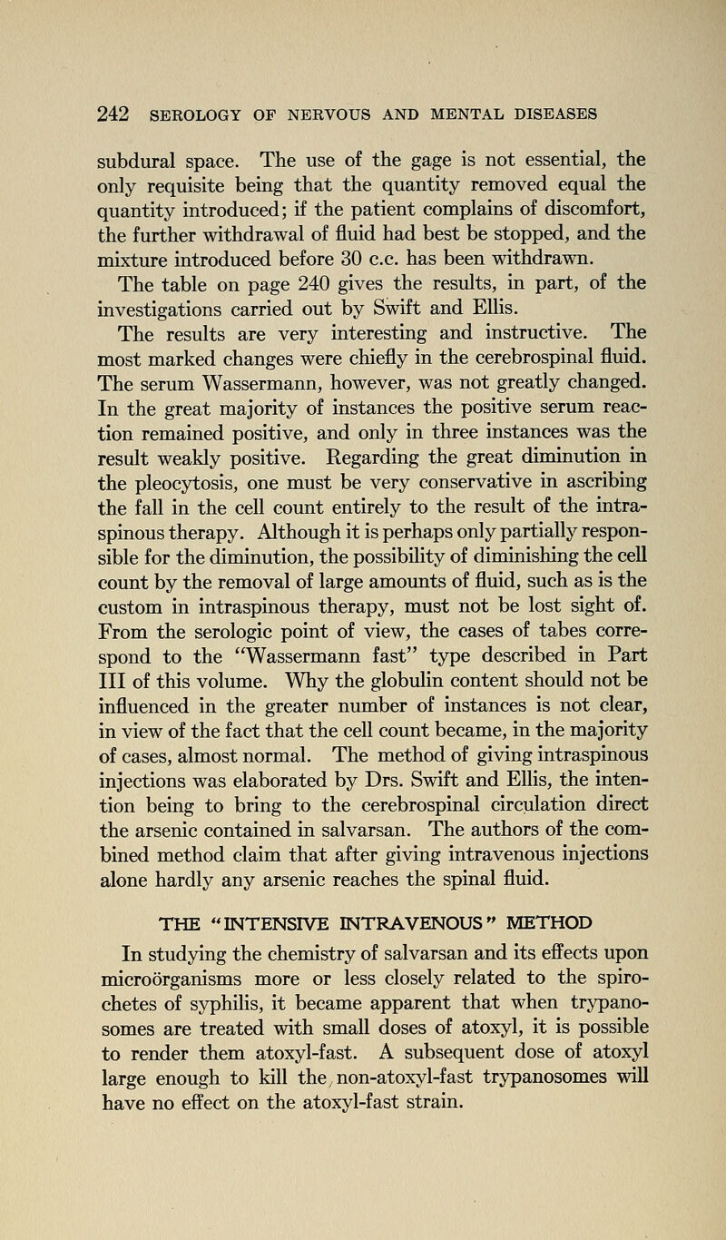 subdural space. The use of the gage is not essential, the only requisite being that the quantity removed equal the quantity introduced; if the patient complains of discomfort, the further withdrawal of fluid had best be stopped, and the mixture introduced before 30 c.c. has been withdrawn. The table on page 240 gives the results, in part, of the investigations carried out by Swift and Ellis. The results are very interesting and instructive. The most marked changes were chiefly in the cerebrospinal fluid. The serum Wassermann, however, was not greatly changed. In the great majority of instances the positive serum reac- tion remained positive, and only in three instances was the result weakly positive. Regarding the great diminution in the pleocytosis, one must be very conservative in ascribing the fall in the cell count entirely to the result of the intra- spinous therapy. Although it is perhaps only partially respon- sible for the diminution, the possibility of diminishing the cell count by the removal of large amounts of fluid, such as is the custom in intraspinous therapy, must not be lost sight of. From the serologic point of view, the cases of tabes corre- spond to the Wassermann fast type described in Part III of this volume. Why the globulin content should not be influenced in the greater number of instances is not clear, in view of the fact that the cell count became, in the majority of cases, almost normal. The method of giving intraspinous injections was elaborated by Drs. Swift and Ellis, the inten- tion being to bring to the cerebrospinal circulation direct the arsenic contained in salvarsan. The authors of the com- bined method claim that after giving intravenous injections alone hardly any arsenic reaches the spinal fluid. THE ''INTENSIVE INTRAVENOUS METHOD In studying the chemistry of salvarsan and its effects upon microorganisms more or less closely related to the spiro- chetes of syphilis, it became apparent that when trypano- somes are treated with small doses of atoxyl, it is possible to render them atoxyl-fast. A subsequent dose of atoxyl large enough to kill the non-atoxyl-fast trypanosomes will have no effect on the atoxyl-fast strain.
