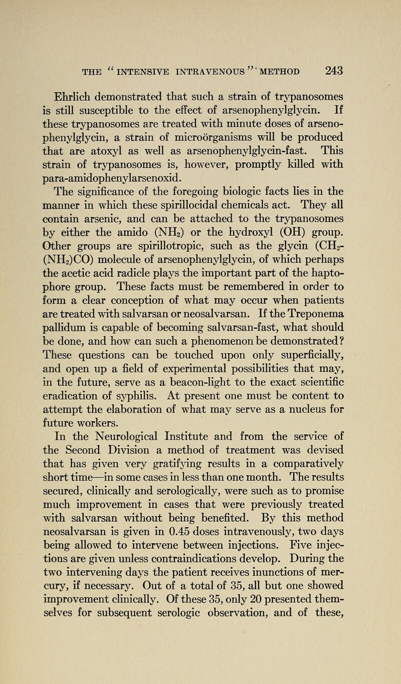 Ehrlich demonstrated that such a strain of trypanosomes is still susceptible to the effect of arsenophenylglycin. If these trypanosomes are treated with minute doses of arseno- phenylglycin, a strain of microorganisms will be produced that are atoxyl as well as arsenophenylglycin-fast. This strain of trypanosomes is, however, promptly killed with para-amidophenylarsenoxid. The significance of the foregoing biologic facts lies in the manner in which these spirillocidal chemicals act. They all contain arsenic, and can be attached to the trypanosomes by either the amido (NH2) or the hydroxyl (OH) group. Other groups are spirillotropic, such as the glycin (CH2- (NH2)C0) molecule of arsenophenylglycin, of which perhaps the acetic acid radicle plays the important part of the hapto- phore group. These facts must be remembered in order to form a clear conception of what may occur when patients are treated with salvarsan or neosalvarsan. If the Treponema pallidum is capable of becoming salvarsan-fast, what should be done, and how can such a phenomenon be demonstrated? These questions can be touched upon only superficially, and open up a field of experimental possibilities that may, in the future, serve as a beacon-light to the exact scientific eradication of syphilis. At present one must be content to attempt the elaboration of what may serve as a nucleus for future workers. In the Neurological Institute and from the service of the Second Division a method of treatment was devised that has given very gratifying results in a comparatively short time—in some cases in less than one month. The results secured, clinically and serologically, were such as to promise much improvement in cases that were previously treated with salvarsan without being benefited. By this method neosalvarsan is given in 0.45 doses intravenously, two days being allowed to intervene between injections. Five injec- tions are given unless contraindications develop. During the two intervening days the patient receives inunctions of mer- cury, if necessary. Out of a total of 35, all but one showed improvement clinically. Of these 35, only 20 presented them- selves for subsequent serologic observation, and of these.