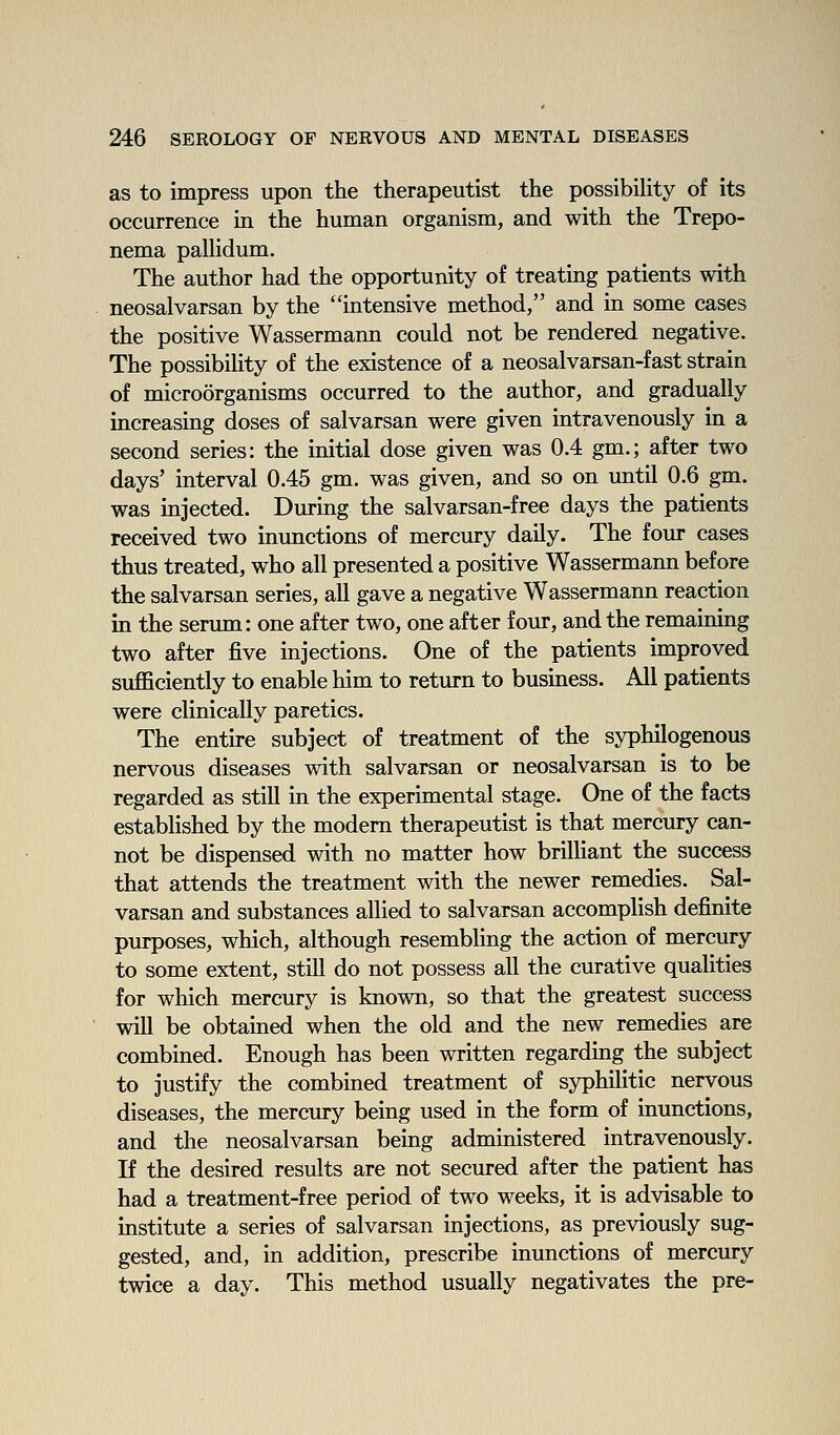 as to impress upon the therapeutist the possibility of its occurrence in the human organism, and with the Trepo- nema paUidum. The author had the opportunity of treating patients with neosalvarsan by the intensive method, and in some cases the positive Wassermann could not be rendered negative. The possibility of the existence of a neosalvarsan-fast strain of microorganisms occurred to the author, and gradually increasing doses of salvarsan were given intravenously in a second series: the initial dose given was 0.4 gm.; after two days' interval 0.45 gm. was given, and so on until 0.6 gm. was injected. During the salvarsan-free days the patients received two inunctions of mercury daily. The four cases thus treated, who all presented a positive Wassermann before the salvarsan series, all gave a negative Wassermann reaction in the serum: one after two, one after four, and the remaining two after five injections. One of the patients improved sufficiently to enable him to return to business. All patients were clinically paretics. The entire subject of treatment of the syphilogenous nervous diseases with salvarsan or neosalvarsan is to be regarded as still in the experimental stage. One of the facts established by the modem therapeutist is that mercury can- not be dispensed with no matter how brilliant the success that attends the treatment with the newer remedies. Sal- varsan and substances allied to salvarsan accomplish definite purposes, which, although resembling the action of mercury to some extent, still do not possess all the curative qualities for which mercury is known, so that the greatest success will be obtained when the old and the new remedies are combined. Enough has been written regarding the subject to justify the combined treatment of syphilitic nervous diseases, the mercury being used in the form of inunctions, and the neosalvarsan being administered intravenously. If the desired results are not secured after the patient has had a treatment-free period of two weeks, it is advisable to institute a series of salvarsan injections, as previously sug- gested, and, in addition, prescribe inunctions of mercury twice a day. This method usually negativates the pre-