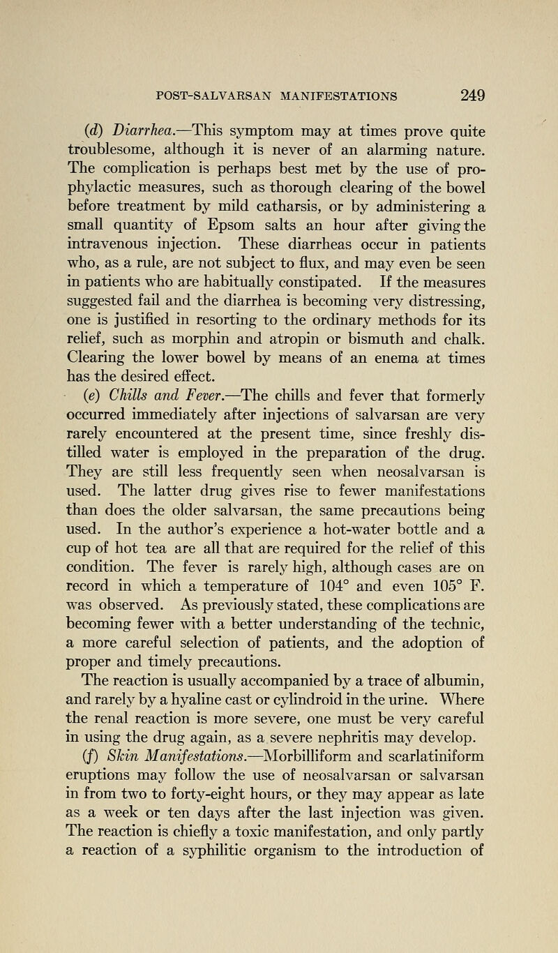 (d) Diarrhea.—^This symptom may at times prove quite troublesome, although it is never of an alarming nature. The complication is perhaps best met by the use of pro- phylactic measures, such as thorough clearing of the bowel before treatment by mild catharsis, or by administering a small quantity of Epsom salts an hour after giving the intravenous injection. These diarrheas occur in patients who, as a rule, are not subject to flux, and may even be seen in patients who are habitually constipated. If the measures suggested fail and the diarrhea is becoming very distressing, one is justified in resorting to the ordinary methods for its relief, such as morphin and atropin or bismuth and chalk. Clearing the lower bowel by means of an enema at times has the desired effect. (e) Chills and Fever.—^The chills and fever that formerly occurred immediately after injections of salvarsan are very rarely encountered at the present time, since freshly dis- tilled water is employed in the preparation of the drug. They are still less frequently seen when neosalvarsan is used. The latter drug gives rise to fewer manifestations than does the older salvarsan, the same precautions being used. In the author's experience a hot-water bottle and a cup of hot tea are all that are required for the relief of this condition. The fever is rarely high, although cases are on record in which a temperature of 104° and even 105° F. was observed. As previously stated, these complications are becoming fewer with a better understanding of the technic, a more careful selection of patients, and the adoption of proper and timely precautions. The reaction is usually accompanied by a trace of albumin, and rarely by a hyaline cast or cylindroid in the urine. Where the renal reaction is more severe, one must be very careful in using the drug again, as a severe nephritis may develop. (/) Skin Manifestations.—^IVIorbilliform and scarlatiniform eruptions may follow the use of neosalvarsan or salvarsan in from two to forty-eight hours, or they may appear as late as a week or ten days after the last injection was given. The reaction is chiefly a toxic manifestation, and only partly a reaction of a syphilitic organism to the introduction of