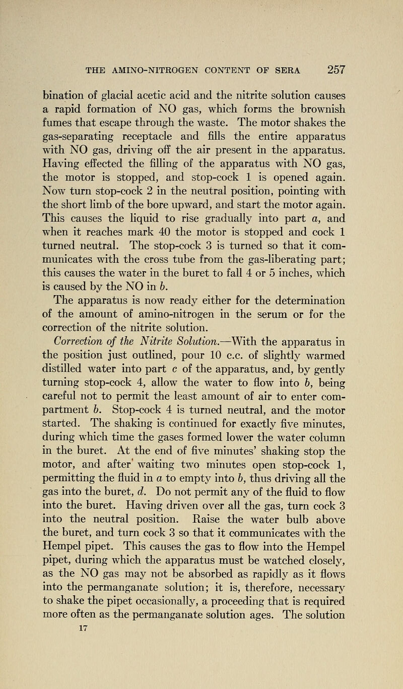 bination of glacial acetic acid and the nitrite solution causes a rapid formation of NO gas, which forms the brownish fumes that escape through the waste. The motor shakes the gas-separating receptacle and fills the entire apparatus with NO gas, driving off the air present in the apparatus. Having effected the filling of the apparatus with NO gas, the motor is stopped, and stop-cock 1 is opened again. Now turn stop-cock 2 in the neutral position, pointing with the short limb of the bore upward, and start the motor again. This causes the liquid to rise gradually into part a, and when it reaches mark 40 the motor is stopped and cock 1 turned neutral. The stop-cock 3 is turned so that it com- municates with the cross tube from the gas-liberating part; this causes the water in the buret to fall 4 or 5 inches, which is caused by the NO in b. The apparatus is now ready either for the determination of the amount of amino-nitrogen in the serum or for the correction of the nitrite solution. Correction of the Nitrite Solution.—With the apparatus in the position just outlined, pour 10 c.c. of slightly warmed distilled water into part c of the apparatus, and, by gently turning stop-cock 4, allow the water to flow into b, being careful not to permit the least amount of air to enter com- partment 6. Stop-cock 4 is turned neutral, and the motor started. The shaking is continued for exactly five minutes, during which time the gases formed lower the water column in the buret. At the end of five minutes' shaking stop the motor, and after* waiting two minutes open stop-cock 1, permitting the fluid in a to empty into b, thus driving all the gas into the buret, d. Do not permit any of the fluid to flow into the buret. Having driven over all the gas, turn cock 3 into the neutral position. Raise the water bulb above the buret, and turn cock 3 so that it communicates with the Hempel pipet. This causes the gas to flow into the Hempel pipet, during which the apparatus must be watched closely, as the NO gas may not be absorbed as rapidly as it flows into the permanganate solution; it is, therefore, necessary to shake the pipet occasionally, a proceeding that is required more often as the permanganate solution ages. The solution 17