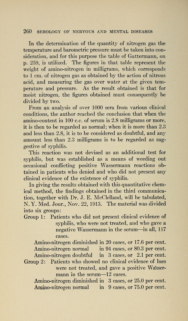 In the determination of the quantity of nitrogen gas the temperature and barometric pressure must be taken into con- sideration, and for this purpose the table of Gattermann, on p. 259, is utilized. The figures in that table represent the weight of amino-nitrogen in milligrams, which corresponds to 1 cm. of nitrogen gas as obtained by the action of nitrous acid, and measuring the gas over water at the given tem- perature and pressure. As the result obtained is that for moist nitrogen, the figures obtained must consequently be divided by two. From an analysis of over 1000 sera from various clinical conditions, the author reached the conclusion that when the amino-content in 100 c.c. of serum is 2.8 milligrams or more, it is then to be regarded as normal; when it is more than 2.3 and less than 2.8, it is to be considered as doubtful, and any amount less than 2,3 milligrams is to be regarded as sug- gestive of syphilis. This reaction was not devised as an additional test for syphilis, but was established as a means of weeding out occasional conflicting positive Wassermann reactions ob- tained in patients who denied and who did not present any clinical evidence of the existence of syphilis. In giving the results obtained with this quantitative chem- ical method, the findings obtained in the third communica- tion, together with Dr. J, E. McClelland, will be tabulated, N. Y. Med. Jour., Nov. 22, 1913. The material was divided into six groups: Group 1: Patients who did not present clinical evidence of syphilis, who were not treated, and who gave a negative Wassermann in the serum—in all, 117 cases. Amino-nitrogen diminished in 20 cases, or 17.6 per cent. Amino-nitrogen normal in 94 cases, or 80.3 per cent. Amino-nitrogen doubtful in 3 cases, or 2.1 per cent. Group 2: Patients who showed no clinical evidence of lues were not treated, and gave a positive Wa'sser- mann in the serum—12 cases. Amino-nitrogen diminished in 3 cases, or 25,0 per cent, Amino-nitrogen normal in 9 cases, or 75,0 per cent.
