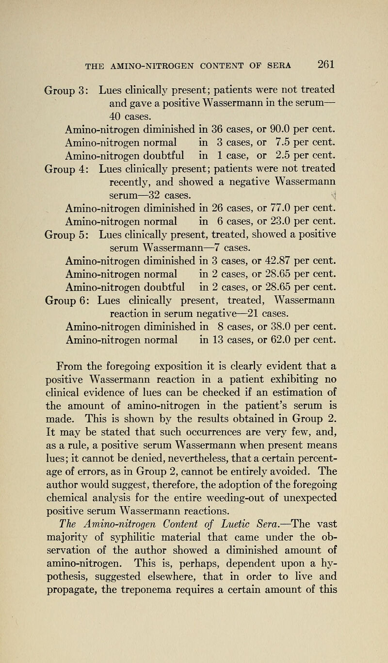 Group 3: Lues clinically present; patients were not treated and gave a positive Wassermann in the serum— 40 cases. Amino-nitrogen diminished in 36 cases, or 90.0 per cent. Amino-nitrogen normal in 3 cases, or 7.5 per cent. Amino-nitrogen doubtful in 1 case, or 2.5 per cent. Group 4: Lues clinically present; patients were not treated recently, and showed a negative Wassermann serum—32 cases. si Amino-nitrogen diminished in 26 cases, or 77.0 per cent. Amino-nitrogen normal in 6 cases, or 23.0 per cent. Group 5: Lues clinically present, treated, showed a positive serum Wassermann—7 cases. Amino-nitrogen diminished in 3 cases, or 42.87 per cent. Amino-nitrogen normal in 2 cases, or 28.65 per cent. Amino-nitrogen doubtful in 2 cases, or 28.65 per cent. Group 6: Lues clinically present, treated, Wassermann reaction in serum negative—21 cases. Amino-nitrogen diminished in 8 cases, or 38.0 per cent. Amino-nitrogen normal in 13 cases, or 62.0 per cent. From the foregoing exposition it is clearly evident that a positive Wassermann reaction in a patient exhibiting no clinical evidence of lues can be checked if an estimation of the amount of amino-nitrogen in the patient's serum is made. This is shown by the results obtained in Group 2. It may be stated that such occurrences are very few, and, as a rule, a positive serum Wassermann when present means lues; it cannot be denied, nevertheless, that a certain percent- age of errors, as in Group 2, cannot be entirely avoided. The author would suggest, therefore, the adoption of the foregoing chemical analysis for the entire weeding-out of unexpected positive serum Wassermann reactions. The Amino-nitrogen Content of Luetic Sera.—^The vast majority of syphilitic material that came under the ob- servation of the author showed a diminished amount of amino-nitrogen. This is, perhaps, dependent upon a hy- pothesis, suggested elsewhere, that in order to live and propagate, the treponema requires a certain amount of this