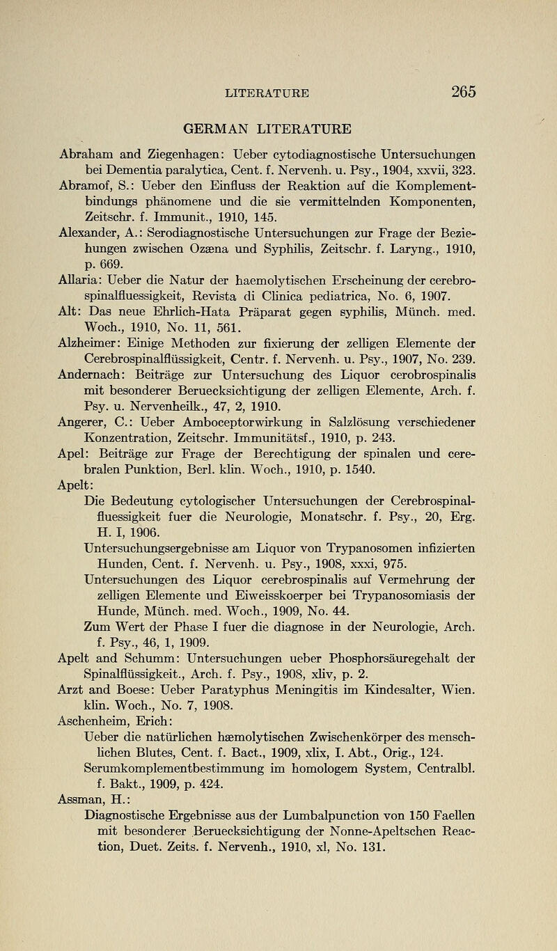 GERMAN LITERATURE Abraham and Ziegenhagen: Ueber cytodiagnostische Untersuchungen bei Dementia paralytica, Cent, f. Nervenh. u. Psy., 1904, xxvii, 323. Abramof, S.: Ueber den Einfluss der Reaktion auf die Komplement- bindimgs phanomene und die sie vermittelnden Komponenten, Zeitschr. f. Immunit., 1910, 145. Alexander, A.: Serodiagnostische Untersuchungen zur Frage der Bezie- hungen zwischen Ozaena und Syphilis, Zeitschr. f. Laryng., 1910, p. 669. Allaria: Ueber die Natur der haemolytischen Erscheinvmg der cerebro- spinalfluessigkeit, Revista di Chnica pediatrica, No. 6, 1907. Alt: Das neue Ehrhch-Hata Praparat gegen syphihs, Miinch. med. Woch., 1910, No. 11, 561. Alzheimer: Einige Methoden zva fixierung der zeUigen Elemente der Cerebrospinalfltissigkeit, Centr. f. Nervenh. u. Psy., 1907, No. 239. Andernach: Beitrage zur Untersuchxmg des Liquor cerobrospinalis mit besonderer Beruecksichtigung der zelHgen Elemente, Arch. f. Psy. u. Nervenheilk., 47, 2, 1910. Angerer, C: Ueber Amboceptorwirkung in Salzlosung verschiedener Konzentration, Zeitschr. Immunitatsf., 1910, p. 243. Apel: Beitrage zur Frage der Berechtigung der spinalen und cere- bralen Punktion, Berl. kUn. Woch., 1910, p. 1540. Apelt: Die Bedeutung cytologischer Untersuchimgen der Cerebrospinal- fluessigkeit fuer die Neurologie, Monatschr. f. Psy., 20, Erg. H. I, 1906. Untersuchungsergebnisse am Liquor von Trypanosomen infizierten Hunden, Cent. f. Nervenh. u. Psy., 1908, xxxi, 975. Untersuchimgen des Liquor cerebrospinaUs auf Vermehrung der zeUigen Elemente und Eiweisskoerper bei Trypanosomiasis der Hunde, Miinch. med. Woch., 1909, No. 44. Zum Wert der Phase I fuer die diagnose in der Neurologie, Arch, f. Psy., 46, 1, 1909. Apelt and Schumm: Untersuchungen ueber Phosphorsauregehalt der Spinalfliissigkeit., Arch. f. Psy., 1908, xliv, p. 2. Arzt and Boese: Ueber Paratyphus Meningitis im Kindesalter, Wien. kUn. Woch., No. 7, 1908. Aschenheim, Erich: Ueber die natiirUchen haemoljrtischen Zwischenkorper des mensch- Mchen Blutes, Cent. f. Bact., 1909, xlix, I. Abt., Orig., 124. Serumkomplementbestimmung im homologem System, Centralbl. f. Bakt., 1909, p. 424. Assman, H.: Diagnostische Ergebnisse aus der Lumbalpunction von 150 Faellen mit besonderer Beruecksichtigung der Nonne-Apeltschen Reac- tion, Duet. Zeits. f. Nervenh., 1910,, xl, No. 131.