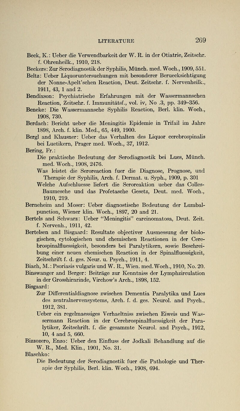 Beck, K.: Ueber die Verwendbarkeit der W. R. in der Otiatrie, Zeitschr. f. Ohrenheilk., 1910, 218. Beckers: Zur Serodiagnostik der Syphilis, Munch, med. Woch., 1909,551. Beltz: Ueber Liquoruntersuchungen mit besonderer Beruecksichtigung der Nonne-Apelt'schen Reaction, Deut. Zeitschr. f. NervenheiLk., 1911, 43, 1 and 2. Bendixson: Psychiatrische Erfahrungen mit der Wassermannschen Reaction, Zeitschr. f. Immunitatsf., vol. iv, No .3, pp. 349-356. Beneke: Die Wassermannsche SyphOis Reaction, Berl. khn. Woch., 1908, 730. Berdach: Bericht ueber die Meningitis Epidemic in Trifail im Jahre 1898, Arch. f. khn. Med., 65, 449, 1900. Bergl and Klausner: Ueber das Verhalten des Liquor cerebrospinahs bei Luetikern, Prager med. Woch., 37, 1912. Bering, Fr.: Die praktische Bedeutung der Serodiagnostik bei Lues, Miinch. med. Woch., 1908, 2476. Was leistet die Seroreaction fuer die Diagnose, Prognose, und Therapie der Syphihs, Arch. f. Dermat. u. Syph., 1909, p. 301 Welche Aufschluesse Uefert die Seroreaktion ueber das Colles- Baumesche und das Profetasche Gesetz, Deut. med. Woch., 1910, 219. Berneheim and Moser: Ueber diagnostische Bedeutung der Lumbal- pimction, Wiener khn. Woch., 1897, 20 and 21. Bertels and Schwarz: Ueber Meningitis carcinomatosa, Deut. Zeit. f. Nervenh., 1911, 42. Bertelsen and Bisgaard: Resultate objectiver Ausmessung der biolo- gischen, cytologischen und chemischen Reactionen in der Cere- brospinalfluessigkeit, besonders bei Paralytikern, sowie Beschrei- bimg einer neuen chemischen Reaction in der Spinalfluessigkeit, Zeitschrift f. d. ges. Neur. u. Psych., 1911, 4. Biach, M.: Psoriasis vulgaris und W. R., Wien. med. Woch., 1910, No. 20. Binswanger and Berger: Beitrage zur Kenntniss der Lymphzirculation in der Grosshirnrinde, Virchow's Arch., 1898, 152. Zur Differentialdiagnose zwischen Dementia Paralytika und Lues des zentralnervensystems. Arch. f. d. ges. Neurol, and Psych., 1912, 381. Ueber ein regelmaessiges Verhaeltniss zwischen Eiweis und Was- sermann Reaction in der Cerebrospinalfluessigkeit der Para- lytiker, Zeitschrift. f. die gesammte Neurol, and Psych., 1912, 10, 4 and 5, 660. Bizzozero, Enzo: Ueber den Einfluss der JodkaU Behandlung auf die W. R., Med. Khn., 1901, No. 31. Blaschko: Die Bedeutung der Serodiagnostik fuer die Pathologic und Ther- apie der Syphihs, Berl. khn. Woch., 1908, 694.