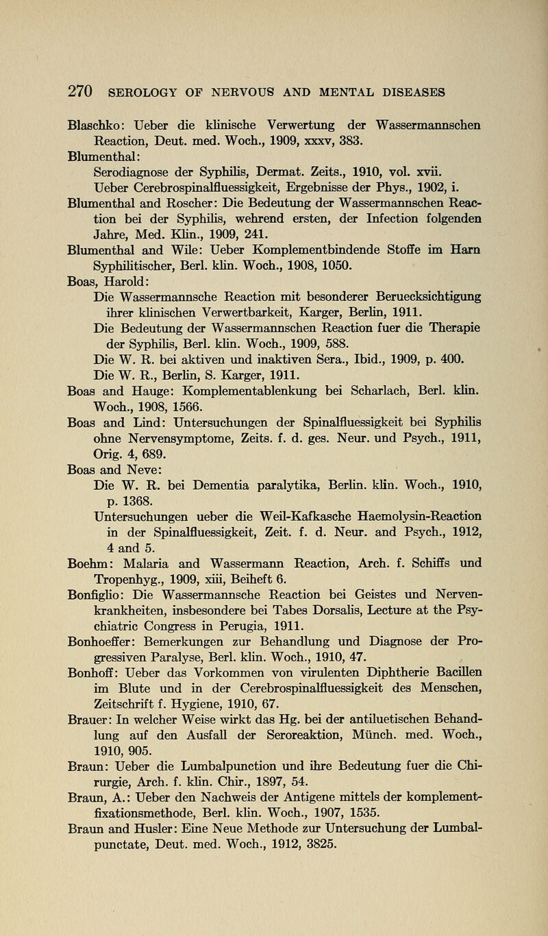 Blaschko: Ueber die klinische Verwertung der Wassermannschen Reaction, Deut. med. Woch., 1909, xxxv, 383. Blumenthal: Serodiagnose der Syphilis, Dermat. Zeits., 1910, vol. xvii. Ueber Cerebrospiaalfluessigkeit, Ergebnisse der Phys., 1902, i. Blumenthal and Roscher: Die Bedeutnng der Wassermannschen Reac- tion bei der Syphilis, wehrend ersten, der Infection folgenden Jahre, Med. Khn., 1909, 241. Blumenthal and WUe: Ueber Komplementbindende Stoffe im Harn Syphihtischer, Berl. klin. Woch., 1908, 1050. Boas, Harold: Die Wassermannsche Reaction mit besonderer Beruecksichtigung ihrer khnischen Verwertbarkeit, Karger, Berlin, 1911. Die Bedeutung der Wassermannschen Reaction fuer die Therapie der SyphiHs, Berl. khn. Woch., 1909, 588. Die W. R. bei aktiven imd inaktiven Sera., Ibid., 1909, p. 400. Die W. R., Berhn, S. Karger, 1911. Boas and Hauge: Komplementablenkimg bei Scharlach, Berl. klin. Woch., 1908, 1566. Boas and Lind: Untersuchimgen der Spinalfluessigkeit bei Syphihs ohne Nervensymptome, Zeits. f. d. ges. Neur. und Psych., 1911, Orig. 4, 689. Boas and Neve: Die W. R. bei Dementia paralytika, BerUn. klin. Woch., 1910, p. 1368. Untersuchungen ueber die Weil-Kafkasche Haemolysin-Reaction in der Spinalfluessigkeit, Zeit. f. d. Neur. and Psych., 1912, 4 and 5. Boehm: Malaria and Wassermann Reaction, Arch. f. Schiffs und Tropenhyg., 1909, xiii, Beiheft 6. BonfigUo: Die Wassermannsche Reaction bei Geistes imd Nerven- krankheiten, insbesondere bei Tabes Dorsahs, Lecture at the Psy- chiatric Congress in Perugia, 1911. Bonhoeffer: Bemerkungen zur Behandlung und Diagnose der Pro- gressiven Paralyse, Berl. khn. Woch., 1910, 47. Bonhoff: Ueber das Vorkommen von virulenten Diphtherie BacOlen im Blute und in der Cerebrospinalfluessigkeit des Menschen, Zeitschrift f. Hygiene, 1910, 67. Brauer: In welcher Weise wirkt das Hg. bei der antiluetischen Behand- lung auf den AusfaU der Seroreaktion, Miinch. med. Woch., 1910, 905. Braun: Ueber die Limabalpunction und ihre Bedeutung fuer die Chi- rurgie, Arch. f. khn. Chu-., 1897, 54. Braun, A.: Ueber den Nachweis der Antigene mittels der komplement- fixationsmethode, Berl. klin. Woch., 1907, 1535. Braun and Husler: Eine Neue Methode zur Untersuchung der L\mibal- punctate, Deut. med. Woch., 1912, 3825.