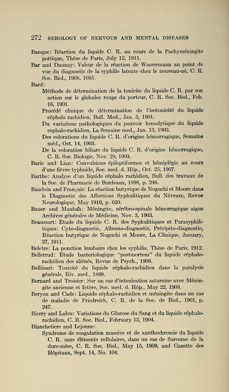 Banque: Reaction du liquide C. R. au coxirs de la Pachymeningite pottique, These de Paris, July 12, 1911. Bar and Daunay: Valeur de la reaction de Wassermann au point de vue du diagnostic de la syphilis latente chez le neuveau-ne, C. R. Soc. Biol., 1908, 1085. Bard: Methode de determination de la tonicite du Uquide C. R. par son action sur le globules rouge du porteur, C. R. Soc. Biol., Feb. 16, 1901. Procede clinique de determination de I'isotonicite du Uquide c^phalo rachidien. Bull. Med., Jan. 5, 1901. Du variations pathologiques du pouvoir hemolytique du Uquide cephalo-rachidien. La Semaine med., Jan. 13, 1903. Des colorations du Uquide C. R. d'origine hemorragique, Semaine m^d., Oct. 14, 1903. De la coloration biUare du Uquide C. R. d'origine hemorragique, C. R. Soc. Biologie, Nov. 28, 1903. Barie and Lian: Convulsions epileptiformes et hemiplegie au coura d'une fi^vre typhoide, Soc. med. d. Hop., Oct. 25, 1907. Barthe: Analyse d'un Uquide cephalo rachidien, Bull, des travaux de la Soc. de Pharmacie de Bordeaux, 1898, p. 246. Baudoin and Frangais: La reaction butyrique de Noguchi et Moore dana le Diagnostic des Affections SyphuUtiques du Nevraxe, Revue Neurologique, May 1910, p. 620. Bauer and Maubaii: M^ningite, cer^bro-spinale hemorragique aigue Archives g^n^rales de Medicine, Nov. 3, 1903. Beaussart: Etude du Uquide C. R. des SyphuUtiques et ParasyphiU- tiques: Cyto-diagnostic, Albumo-diagnostic, Precipito-diagnostic, Reaction butyrique de Noguchi et Moore, La CUnique, January, 27, 1911. Beletre: La ponction lombaire chez les syphiUs, These de Paris, 1912. BeUetrud: Etude bacteriologique postmortem du Uquide cephalo- rachidien des aUenes, Revue de Psych., 1908. BeUiisari: Toxicity du Uquide cephalo-rachidien dans la paralysie generale, Riv. med., 1899. Bernard and Troisier: Siu un cas d'intoxication saturnine avec Menin- gite ancienne et Ictere, Soc. med. d. Hop., May 22, 1908. Beryon and Cade: Liquide cephalo-rachidien et meningite dans un cas de maladie de Friedreich, C. R. de la Soc. de Biol., 1901, p. 247. Bierry and Lalou: Variations du Glucose du Sang et du Uquide cephalo- rachidien, C. R. Soc. Biol., February 13, 1904. Blanchetiere and Lejonne: Syndrome de coagxilation massive et de xanthochromie du Uquide C. R. sans elements ceUulaires, dans un cas de Sarcome de la dure-mfere, C. R. Soc. Biol., May 15, 1909, and Gazette des Hopitaux, Sept. 14, No. 104.