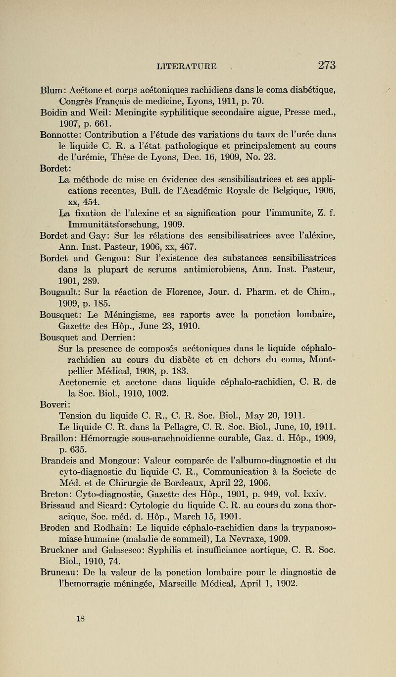 Blum: Acetone et corps acetoniques rachidiens dans le coma diabetique, Congres Frangais de medicine, Lyons, 1911, p. 70. Boidin and Weil: Meningite syphilitique secondaire aigue, Presse med., 1907, p. 661. Bonnotte: Contribution a I'etude des variations du taux de I'vu-ee dans le liquide C. R. a I'etat pathologique et principalement au coura de I'uremie, These de Lyons, Dec. 16, 1909, No. 23. Bordet: La methode de mise en evidence des sensibilisatrices et ses appli- cations recentes, BuU. de 1'Academic Royale de Belgique, 1906, XX, 454. La fixation de 1'alexins et sa signification pour I'immunite, Z. f. Immunitatsforsclnmg, 1909. Bordet and Gay: Sur les relations des sensibilisatrices avec I'alexine, Ann. Inst. Pasteur, 1906, xx, 467. Bordet and Gengou: Sur 1'existence des substances sensibilisatrices dans la plupart de serums antimicrobiens, Ann. Inst. Pasteur, 1901, 289. Bougault: Sur la reaction de Florence, Jour. d. Pharm. et de Chim., 1909, p. 185. Bousquet: Le Meningisme, ses raports avec la ponction lombaire, Gazette des Hop., June 23, 1910. Bousquet and Derrien: Sur la presence de composes acetoniques dans le liquide cephalo- racMdien au cours du diabete et en dehors du coma, Mont- peUier Medical, 1908, p. 183. Acetonemie et acetone dans Uquide cephalo-rachidien, C. R. de la Soc. Biol., 1910, 1002. Boveri: Tension du Uquide C. R., C. R. Soc. Biol., May 20, 1911. Le hquide C. R. dans la Pellagre, C. R. Soc. Biol., Jime, 10, 1911. BraiUon: Hemorragie sous-arachnoidienne curable, Gaz. d. Hop., 1909, p. 635. Brandeis and Mongour: Valeur comparee de I'albumo-diagnostic et du cyto-diagnostic du Uquide C. R., Communication a la Societe de Med. et de Chirm-gie de Bordeaux, AprU 22, 1906. Breton: Cyto-diagnostic, Gazette des Hop., 1901, p. 949, vol. Ixxiv. Brissaud and Sicard: Cytologie du liquide C. R. au cours du zona thor- acique, Soc. med. d. H6p., March 15, 1901. Broden and Rodhaia: Le Uquide cephalo-rachidien dans la trypanoso- miase humaine (maladie de sommeil), La Nevraxe, 1909. Bruckner and Galasesco: SyphiUs et insufficiance aortique, C. R. Soc. Biol., 1910, 74. Bruneau: De la valeur de la ponction lombaire pour le diagnostic de I'hemorragie mening^e, Marseille Medical, April 1, 1902. 18