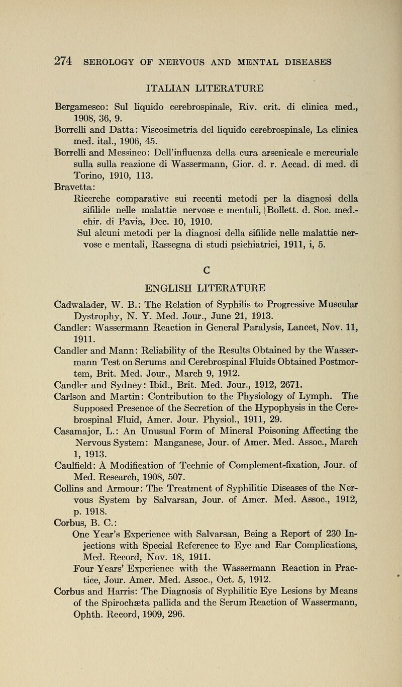 ITALIAN LITERATURE Bergamesco: Sul liquido cerebrospinale, Riv. crit. di clinica med., 1908, 36, 9. Borrelli and Datta: Viscosimetria del liquido cerebrospiaale, La clinica med. ital., 1906, 45. BorreUi and Messineo: Dell'influenza della ciira arsenicale e mercuriale suUa sulla reazione di Wassermann, Gior. d. r. Accad. di med. di Torino, 1910, 113. Bravetta: Ricerche comparative sui recenti metodi per la diagnosi della sifilide nelle malattie nervose e mentaK, [BoUett. d. Soc. med.- chir. di Pavia, Dec. 10, 1910. Sul alcuni metodi per la diagnosi della sifilide nelle malattie ner- vose e mentali, Rassegna di studi psichiatrici, 1911, i, 5. ENGLISH LITERATURE Cadwalader, W. B.: The Relation of Syphilis to Progressive Muscular Dystrophy, N. Y. Med. Jour., June 21, 1913. Candler: Wassermann Reaction in General Paralysis, Lancet, Nov. 11, 1911. Candler and Marm: Reliability of the Results Obtained by the Wasser- mann Test on Serums and Cerebrospinal Fluids Obtained Postmor- tem, Brit. Med. Jour., March 9, 1912. Candler and Sydney: Ibid., Brit. Med. Jour., 1912, 2671. Carlson and Martin: Contribution to the Physiology of Lymph. The Supposed Presence of the Secretion of the Hypophysis in the Cere- brospinal Fluid, Amer. Jour. Physiol., 1911, 29. Casamajor, L.: An Unusual Form of Mineral Poisoning Affecting the Nervous System: Manganese, Jour, of Amer. Med. Assoc, March 1, 1913. Caulfield: A Modification of Technic of Complement-fixation, Jour, of Med. Research, 1908, 507. CoUins and Armom: The Treatment of Syphihtic Diseases of the Ner- vous System by Salvarsan, Jour, of Amer. Med. Assoc, 1912, p. 1918. Corbus, B. C: One Year's Experience with Salvarsan, Being a Report of 230 In- jections with Special Reference to Eye and Ear CompHcations, Med. Record, Nov. 18, 1911. Fom* Years' Experience with the Wassermann Reaction in Prac- tice, Jour. Amer. Med. Assoc, Oct. 5, 1912. Corbus and Harris: The Diagnosis of Syphilitic Eye Lesions by Means of the Spirochseta palhda and the Serum Reaction of Wassermann, Ophth. Record, 1909, 296.