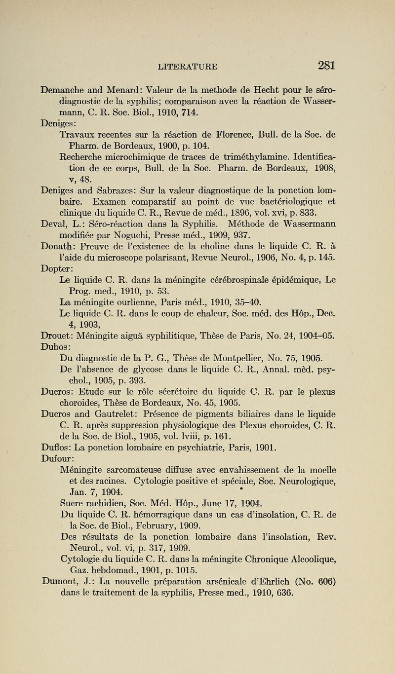 Demanche and Menard: Valeur de la methode de Hecht pour le sero- diagnostic de la syphilis; comparaison avec la reaction de Wasser- mann, C. R. Soc. Biol., 1910, 714. Deniges: Travaux recentes sur la reaction de Florence, Bull, de la Soc. de Pharm. de Bordeaux, 1900, p. 104. Recherche microchknique de traces de trimethylamine. Identifica- tion de ce corps, Bull, de la Soc. Pharm. de Bordeaux, 1908, V, 48. Deniges and Sabrazes: Sur la valeur diagnostique de la ponction lom- baire. Examen comparatif au point de vue bacteriologique et cUnique du Uquide C R., Revue de med., 1896, vol. xvi, p. 833. Deval, L.: Sero-reaction dans la Sjrphilis. Methode de Wassermann modifiee par Noguchi, Presse m6d., 1909, 937. Donath: Preuve de I'existence de la choline dans le liquide C. R. a I'aide du microscope polarisant, Revue Neurol., 1906, No. 4, p. 145. Dopter: Le hquide C. R. dans la meningite cer^brospinale 6pidemique, Le Prog, med., 1910, p. 53. La meningite ourlienne, Paris med., 1910, 35-40. Le Uquide C. R. dans le coup de chaleur, Soc. med. des Hop., Dec. 4, 1903, Drouet: Meningite aigua syphihtique. These de Paris, No. 24, 1904-05. Dubos: Du diagnostic de la P. G., These de MontpeUier, No. 75, 1905. De I'absence de glycose dans le hquide C. R., Annal. med. psy- chol., 1905, p. 393. Ducros: Etude sur le role s^cretoire du hquide C. R. par le plexus choroides. These de Bordeaux, No. 45, 1905. Ducros and Gautrelet: Presence de pigments bihaires dans le hquide C. R. apres suppression physiologique des Plexus choroides, C. R. de la Soc. de Biol., 1905, vol. Iviii, p. 161. Duflos: La ponction lombaire en psychiatric, Paris, 1901. Dufour: Meningite sarcomateuse diffuse avec envahissement de la moelle et des racines. Cytologie positive et sp^ciale, Soc. Neurologique, Jan. 7, 1904. Sucre rachidien, Soc. M6d. Hop., June 17, 1904. Du hquide C. R. h^morragique dans un cas d'insolation, C. R. de la Soc. de Biol., February, 1909. Des resiiltats de la ponction lombaire dans I'insolation, Rev. Neurol., vol. vi, p. 317, 1909. Cytologie du hquide C. R. dans la meningite Chronique AlcooUque, Gaz. hebdomad., 1901, p. 1015. Dumont, J.: La nouvelle preparation ars^nicale d'Ehrhch (No. 606) dans le traitement de la syphihs, Presse med., 1910, 636.