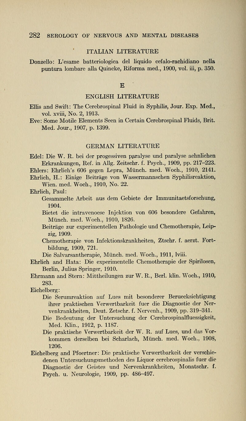 ITALIAN LITERATURE Donzello: L'esame batteriologica del liquido cefalo-rachidiano neUa puntura lombare aUa Quincke, Riforma med., 1900, vol. iii, p. 350. E ENGLISH LITERATURE Ellis and Swift: The Cerebrospinal Fluid in Syphilis, Jour. Exp. Med., vol. xviii, No. 2, 1913. Eve: Some Motile Elements Seen in Certain Cerebrospinal Fluids, Brit. Med. Jour., 1907, p. 1399. GERMAN LITERATURE Edel: Die W. R. bei der progessiven pp,ralyse und paralyse aehnlichen Erkrankungen, Ref. in AUg. Zeitschr. f. Psych., 1909, pp. 217-223. Ehlers: EhrHch's 606 gegen Lepra, Miinch. med. Woch., 1910, 2141. Ehrlich, H.: Einige Beitrage von Wassermannschen Syphihsreaktion, Wien. med. Woch., 1910, No. 22. EhrUch, Paul: Gesammelte Arbeit aus dem Gebiete der Immimitaetsforschung, 1904. Bietet die intravenoese Injektion von 606 besondere Gefahren, Miinch. med. Woch., 1910, 1826. Beitrage zur experimentellen Pathologie und Chemotherapie, Leip- zig, 1909. Chemotherapie von Infektionskrankheiten, Ztschr. f. aerzt. Fort- bildung, 1909, 721. Die Salvarsantherapie, Miinch. med. Woch., 1911, Iviii. Ehrlich and Hata: Die experimentelle Chemotherapie der Spirilosen, Berlin, Julius Springer, 1910. Ehrmann and Stern: Mittheilungen zur W. R., Berl. klin. Woch., 1910, 283. Eichelberg: Die Serumreaktion auf Lues mit besonderer Beruecksichtigung ihrer praktischen Verwertbarkeit fuer die Diagnostic der Ner- venkrankheiten, Deut. Zetschr. f. Nervenh., 1909, pp. 319-341. Die Bedeutung der Untersuchung der Cerebrospinalfluessigkeit, Med. Klin., 1912, p. 1187. Die praktische Verwertbarkeit der W. R. auf Lues, und das Vor- kommen derselben bei Scharlach, Miinch. med. Woch., 1908, 1206. Eichelberg and Pfoertner: Die praktische Verwertbarkeit der verschie- denen Untersuchungsmethoden des Liquor cerebrospinaUs fuer die Diagnostic der Geistes und Nervenkrankheiten, Monatschr. f. Psych, u. Neurologic, 1909, pp. 486-497.