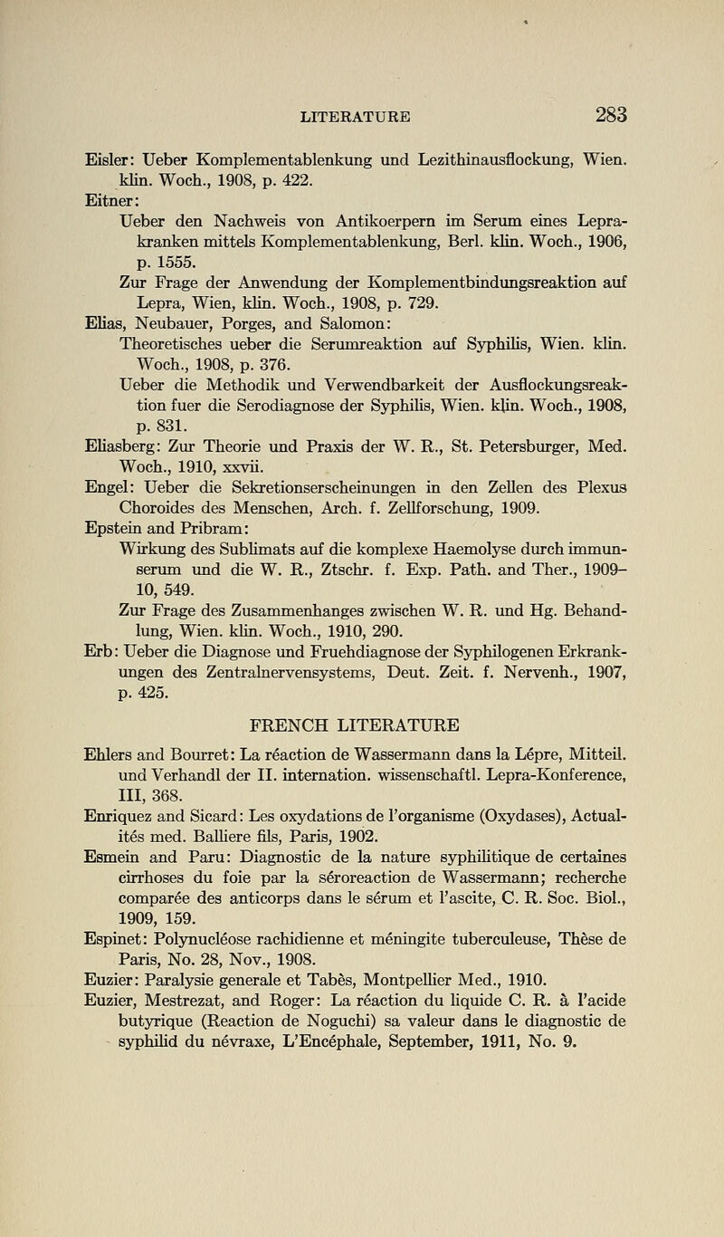Eisler: Ueber Komplementablenkung und Lezithinausflockung, Wien. klin. Woch., 1908, p. 422. Eitner: Ueber den Nachweis von Antikoerpern im Serum eines Lepra- kranken mittels Komplementablenkung, Berl. klin. Woch., 1906, p. 1555. Zur Frage der Anwendimg der Komplementbindimgsreaktion auf Lepra, Wien, klin. Woch., 1908, p. 729. Elias, Neubauer, Forges, and Salomon: Theoretisches ueber die Serumreaktion auf Syphilis, Wien. klin. Woch., 1908, p. 376. Ueber die Methodik und Verwendbarkeit der Ausflockungsreak- tion fuer die Serodiagnose der Syphihs, Wien. klin. Woch., 1908, p. 831. EUasberg: Zur Theorie imd Fraxis der W. R., St. Fetersburger, Med. Woch., 1910, xxvii. Engel: Ueber die Sekretionserscheinungen in den Zellen des Flexus Choroides des Menschen, Arch. f. ZeUforschxmg, 1909. Epstein and Fribram: Wirkimg des Subhmats auf die komplexe Haemolyse durch immun- serum und die W. R., Ztschr. f. Exp. Fath. and Ther., 1909- 10, 549. Zur Frage des Zusammenhanges zwischen W. R. imd Hg. Behand- lung, Wien. khn. Woch., 1910, 290. Erb: Ueber die Diagnose und Fruehdiagnose der Syphilogenen Erkrank- ungen des Zentrahiervensystems, Deut. Zeit. f. Nervenh., 1907, p. 425. FRENCH LITERATURE Ehlers and Boiuret: La reaction de Wassermann dans la Lepre, Mitteil. und Verhandl der II. internation. wissenschaftl. Lepra-Konference, III, 368. Enriquez and Sicard: Les oxydations de I'organisme (Oxydases), Actual- ites med. BaRiere fils, Paris, 1902. Esmein and Faru: Diagnostic de la nature syphiUtique de certaines cirrhoses du foie par la s6roreaction de Wassermann; recherche comparee des anticorps dans le serum et I'ascite, C. R. Soc. Biol., 1909, 159. Espinet: Folynucleose rachidienne et meningite tuberculeuse, These de Faris, No. 28, Nov., 1908. Euzier: Paralysie generale et Tabes, MontpeUier Med., 1910. Euzier, Mestrezat, and Roger: La reaction du liquide C. R. a I'acide butyrique (Reaction de Noguchi) sa valeur dans le diagnostic de syphilid du nevraxe, L'Encephale, September, 1911, No. 9.